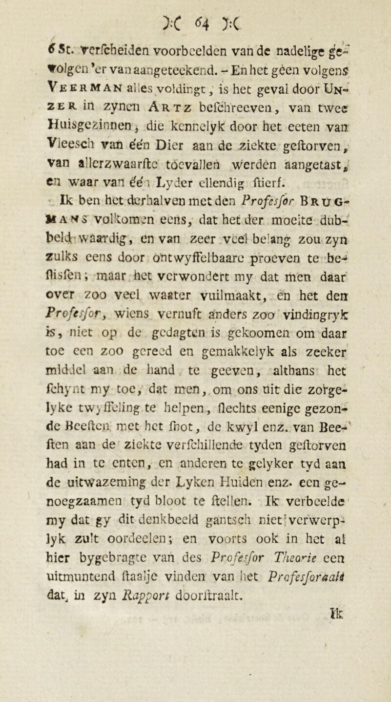 6 Sc. rcrfcheiden voorbeelden van de nadelige ge~ volgen ’er van aangeteekend. - En het géén volgens Veerman al les voldingt, is het geval door Un~ 2er in zynen Artz befchreeven, van twee Huisgezinnen, die kennelyk door het eeten van Vleesch van éen Dier aan de ziekte geftorven f van allerzwaarftc toevallen werden aangetast, en waar van e'e' \ Lyder ellendig ftierf. Ik ben het derhalven met den Profesfor Brug- Mans volkomen eens, dat het der moeite dub- beid waardig, en van zeer veel belang zou zyn zulks eens door ontwyffelbaare proeven te be- llislen; maar het verwondert my dat men daar over zoo veel waater vuilmaakt, en het den Profesfor, wiens vernuft anders zoo vindingryfc is, niet op de gedagten is gekoomen om daar toe een zoo gereed en gemakkelyk als zeeker middel aan de hand te geeven, althans het fchynt my toe, dat men, om ons uit die zofge- lyke twyffeling te helpen, Hechts eenigc gezon- de Bceftcn met het fnot, dc kwyl enz. van Bee- lden aan de ziekte verfchillende tyden geilorven had in te enten, en anderen tc gclyker tyd aan dc uitwazeming der Lyken Huiden enz. een ge- noegzaamen tyd bloot te ftelten. Ik verbeelde my dat gy dit denkbeeld gantsch niet' ver werp- ]yk zult oordeelen; en voorts ook in het al hier bygebragte van des Profesfor Theorie een uitmuntend ftaalje vinden van het Profesforaalè dat, in zyn Rapport dooritraalt. Ik