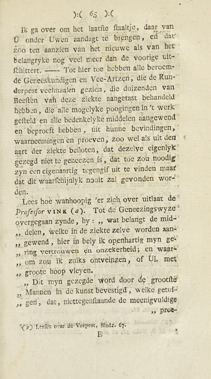 Ik ga over om het laatfte ftaaltjc, daar van Ü onder Uwen aandagt tc brengen, en daf zoo ten aanzien van het nieuwe als van het belangrykc nog veel meer dan de voorige uit- Ichittert. —— Tot hier toe hebben alle bei o ein- de Geneeskundigen en Vec-Artzgn, die de Run- derpest vcchnaalen gezien, die duizenden van Beeften vah deze ziekte aangetast behandeld hebben, die alle mogelyke poogingen in't werk gefield en alle bedenkelykè middelen aangewend en beproeft hebbén, uit hunne bevindingen, waarneemingen en proeven, zoo wel als uit den aart der zigkte bcüoten, dat dezelve eigenlyk gezegd niet te geneezën .is, dat toe zou noodig zyn een eigènaartig tegengif uit te vinden maat' dat dit waarfchijnlyk nooit zal gevonden wor- den. ' , , , . , Lees hoé wanhoopig 'er zich over uitlaat de Profesfor vink O). Tot de Gcncezingswyze • overgegaan zynde, hy : ,, wat belangt de mid- ,, delen, welke in de ziekte zelve worden aan- gewend, hier in bely ik openhartig myn ge- ring vertrouwen 9^ onzekerheid, en. w^a^r— om Z014 ik zulks ontveinzen, of UI, met a9 grpote hoop vleyen. ,, Dit myn gezegde \Vord door dp grootftë „ Mannen in de kunst bevestigd, wélke getui- fi gen, dat, mettegenftaande de meenigvuldige „ pro'c- ' / , *> '('ff') f.csïcn over de Veepest, Bladz. 67. E