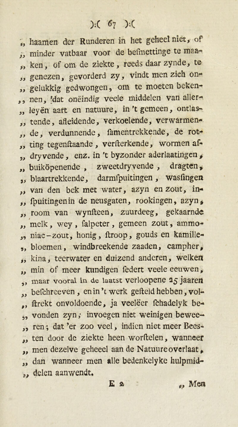 ):( ^7 X „ haamen der Runderen in het geheel niet, of i, minder vatbaar voor de beiïnettinge te maa- ,, ken, of om de ziekte, reeds daar zynde, te ,, genezen, gevorderd zy, vindt men zich on- ,, gelukkig gedwongen, om te moeten beken- ,, nen, 'dat oneindig veele middelen van aller- „ leyën aart en natuure, in 't gemeen, ontlas- „ tende, afleidende, verkoelende, verwarmen- „ de, verdunnende, famentrckkende, de rot- „ ting tegenftaande , verfterkende, wormen af- „ dryvende, enz. in 't byzonder aderlaatingcn , „ buiköpenende , zweetdryvende , dragten, „ blaartrekkende, darmfpuitingen , wasfmgen „ van den bek met water, azyn en zout, in- ,, fpuitingenin de neusgaten, rookingen, azyn^ „ room van wynfteen, zuurdeeg, gekaamde „ melk, wey , falpeter, gemeen zout, ammo- „ niac-zout, honig, ftroop, gouds en kamille- „ bloemen, windbreekende zaaden, campher, ,, kina, tecrwater en duizend anderen, welken „ min of meer kundigen federt veele eeuwen, ,, maar vooral in de laatst verloopene 25 jaaren ,, befchreeven, en in ’t werk gefteld hebben, vol- „ ftrekt onvoldoende, ja veeleer fchadelyk be- ,, vonden zyn ,• invoegen niet weinigen bewee- „ ren; dat ’er zoo veel, indien niet meer Bees- „ ten door dc ziekte heen worftelen, wanneer „ men dezelve geheeel aan de Natuure overlaat, „ dan wanneer men alle bedenkelyke hulpmid- ,, delen aanwendt. Mea
