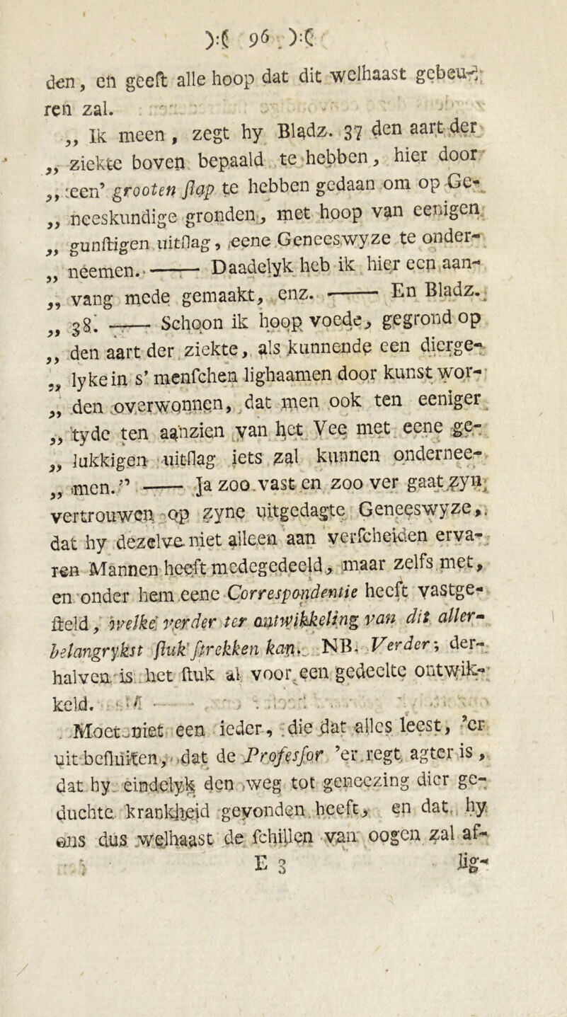 M 96.X' den, en geeft alle hoop dat dit welhaast gebeur ren zal. „ Ik meen , zegt hy Bladz. 37 den aart der ,, ziekte boven bepaald te hebben, hier door „ :een’ grooten Jlap te hebben gedaan om op Ge- neeskundige gronden, met hoop van eenigen gunftigen uitdag, eene Genees.wyze te onder- neemen. — Daadelyk heb ik hier een aan- vang mede gemaakt, enz. ■ En Bladz. gg; _— Schoon ik hoop voede^, gegrond op den aart der ziekte, als kunnende een dierge- lykein s’ menfehen lighaamen door kunst wor- den overwonnen, dat men ook ten eeniger 7, tyde ten aa'nzien yan het Vee met eene ge- „ lukkigen uitdag iets zal kunnen ondernee- „ men. ” Ja zoo. vast en zoover gaat.zyii; vertrouwen Qp zyne uitgedagte Geneeswyze,. ft ff fc>' f> ff ff 5 f ff dat hy dezelve niet alleen aan verfcheiden erva- ren Mannen heeft medegedeeld, maar zelfs met, en onder hem eene Correspondentie heeft yastge- fteld, welke' verder ter afwikkeling van dit aller» belangrykst {luk' /trekken kaw,_ NB. Verder; der- halven is bet ftuk al voor. een gedeelte ontwik- keld. • >l '• MoetJüiet een ieder, die dat alles leest, ’cr uit bedUiten, dat de Profts/or ’er.regt. agter is , dat hy eindclyk den weg tot gencezing dier ge- duchte. krankheid gevonden heeft, en dat hy ons dus welhaast de fchillen van oogen zal af-