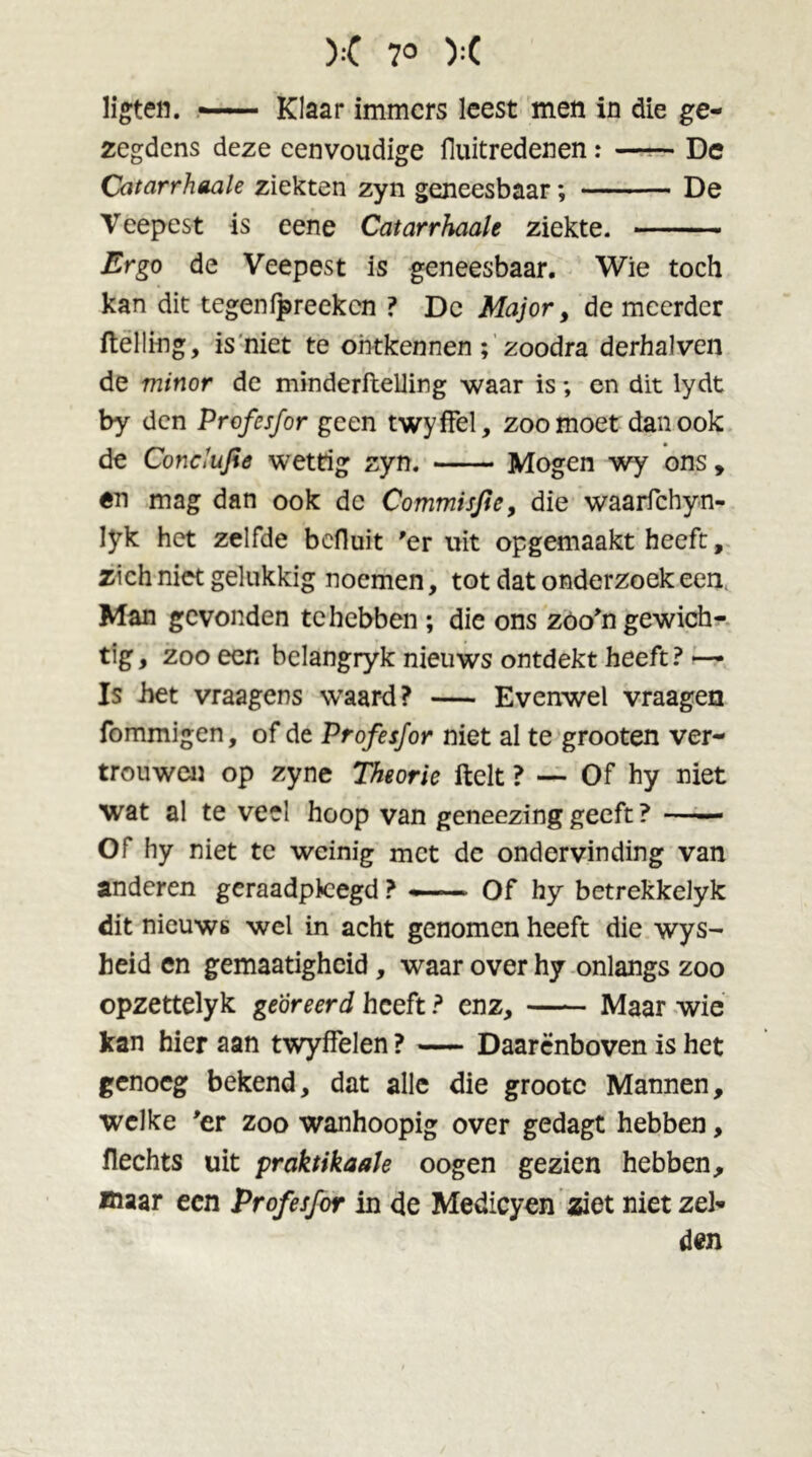 ligten. — Klaar immers leest men in die ge- zegdens deze eenvoudige fluitredenen: —— De Catarrhaale ziekten zyn geneesbaar; De Veepest is eene Catarrhaale ziekte. Ergo de Veepest is geneesbaar. Wie toch kan dit tegenfpreeken ? De Major, de meerder (telling, is niet te ontkennen ; zoodra derhalven de minor de minderftelling waar is *, en dit lydt by den Profesfor geen twyffel, zoomoet dan ook de Conclufie wettig zyn. Mogen wy ons, ên mag dan ook de Commisfie, die waarfchyn- Iyk het zelfde befluit 'er uit opgemaakt heeft, zich niet gelukkig noemen, tot dat onderzoek een, Man gevonden te hebben ; die ons zoo'n gewich- tig, zoo een belangryk nieuws ontdekt heeft? — Is het vraagens waard? — Evenwel vraagen fommigen, of de Profesfor niet al te grooten ver- trouwen op zyne Theorie ftelt ? — Of hy niet wat al te veel hoop van geneezing geeft ? —— Of hy niet te weinig met de ondervinding van anderen geraadpleegd ? — Of hy betrekkelyk dit nieuws wel in acht genomen heeft die wys- heid en gemaatigheid, waar over hy onlangs zoo opzettelyk georeerd heeft ? enz, Maar wie kan hier aan twyffelen ? — Daarenboven is het genoeg bekend, dat alle die grootc Mannen, welke 'er zoo wanhoopig over gedagt hebben, flechts uit praktikaale oogen gezien hebben, maar een Profesfor in de Medicyen ziet niet zei- den