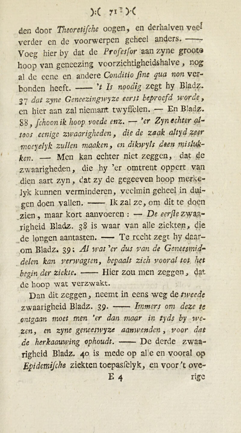 ):( n*>( den door Thioretifche oogen, en derhalven veel verder en de voorwerpen geheel anders. Voeg hier by dat de Profesfor aan zyne groot® hoop van geneezing voorzichtigheidshalve, nog al de eene en andere Conditio finc qua non ver- bonden heeft. Is noodig zegt hy Bladz. 32 dat zyne Geneezingwyze eerst beproefd worde, en hier aan zal niemant twyffclen. — En Bladz. 88} fchconik hoop voede enz. — *er Zyn echter g.1- toos eenige zwaarigheden, die de zaak altyd zeer moeyelyk zullen maaken, en dikwyts deen misluk- ken. — Men kan echter niet zeggen, dat.rfe zwaarigheden, die hy ’er omtrent oppert van dien aart zyn, dat zy de gegeeven hoop merke- Jyk kunnen verminderen, veelmin geheel in dui- gen doen vallen. Ik zal ze, om dit te doen zien, maar kort aanvoeren : — De eerfle z\yaa- xigheid Bladz. 38 is waar van alle ziekten, die de longen aantasten. — Te recht zegt. hy daar- om Bladz. 3Al wat ’er dus van de Geneesmid- delen kan verwagten, bepaalt zich vooral tot het begin der ziekte. Hier zou men zeggen, dat de hoop wat verzwakt. Dan dit zeggen, neemt in eens weg de tweede zwaarigheid Bladz. 39. Immers om deze te ontgaan moet men *er dan maar in tyds by we- zen, en zyne geneeswyze aanwenden, voor dat de herkaauwing ophoudt. De derde zwaa- righeid Bladz. 40 is mede op afe en vooral op Epidemijche ziekten toepasfelyk, envoor'tove- E 4 rigc