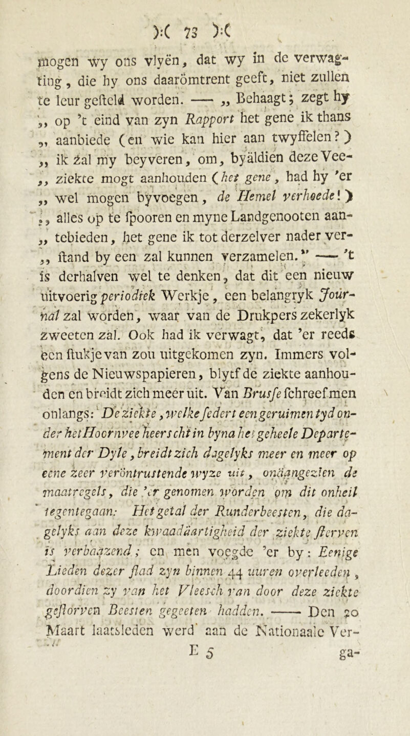 mogen wy ons vlyën, dat wy in de verwag- fing, die hy ons daaromtrent geeft, niet zullen te leur gefield worden. — ,, Behaagt; zegt hy ,, op ’t eind van zyn Rapport het gene ik thans „ aanbiede (en wie kan hier aan twyffelen ? ) ,, ik Zal my beyveren, om, byaldien deze Vee- ,, ziekte mogt aanhouden (het gene, had hy 'er ,, wel mogen by voegen , de Hemel verhoede!) Ij alles op te fpooren enmyneLandgcnootcn aan- ,, tebieden, het gene ik tot derzelver nader ver- ,, ftand by een zal kunnen verzamelen.*’ — 't is dcrhalven wel te denken, dat dit een nieuw uitvoerig periodiek Werkje, een belangryk Jour- nal zal worden , waar van de Drukpers zekerlyk zweeten zal. Ook had ik verwagt, dat ’er reeds een ftukjevan zou uitgekomen zyn. Immers vol- gens de Nieuwspapieren, blytf de ziekte aanhou- den en breidt zich meer uit. Van Brusfe fchreef men onlangs:1 De ziekte, welkefedert eengcruimen tyd on- der het Hoornvee heers dit in hyna heigeheele Departe- ment der Dyle, breidt zich djgclyks meer en meer op eene zeer verontrustende wyze uit, ondangezien de maatregels, die \r genomen worden om dit onheil legcntegaan: Het getal der Runderb eesten, die da- gelyks aan deze kwaadaartigheid der ziekte flerven is 'verhuizend; en men voegde ’er by: Eenige Lieden dezer flad zyn binnen 44 uur en overheden , doordien zy van het Vleesch van door deze ziekte gejlorvcn Beesten gegeeten hadden. Den ?o Maart laacsicden werd’ aan de Nationaalc Ver- /ƒ E 5 ga-