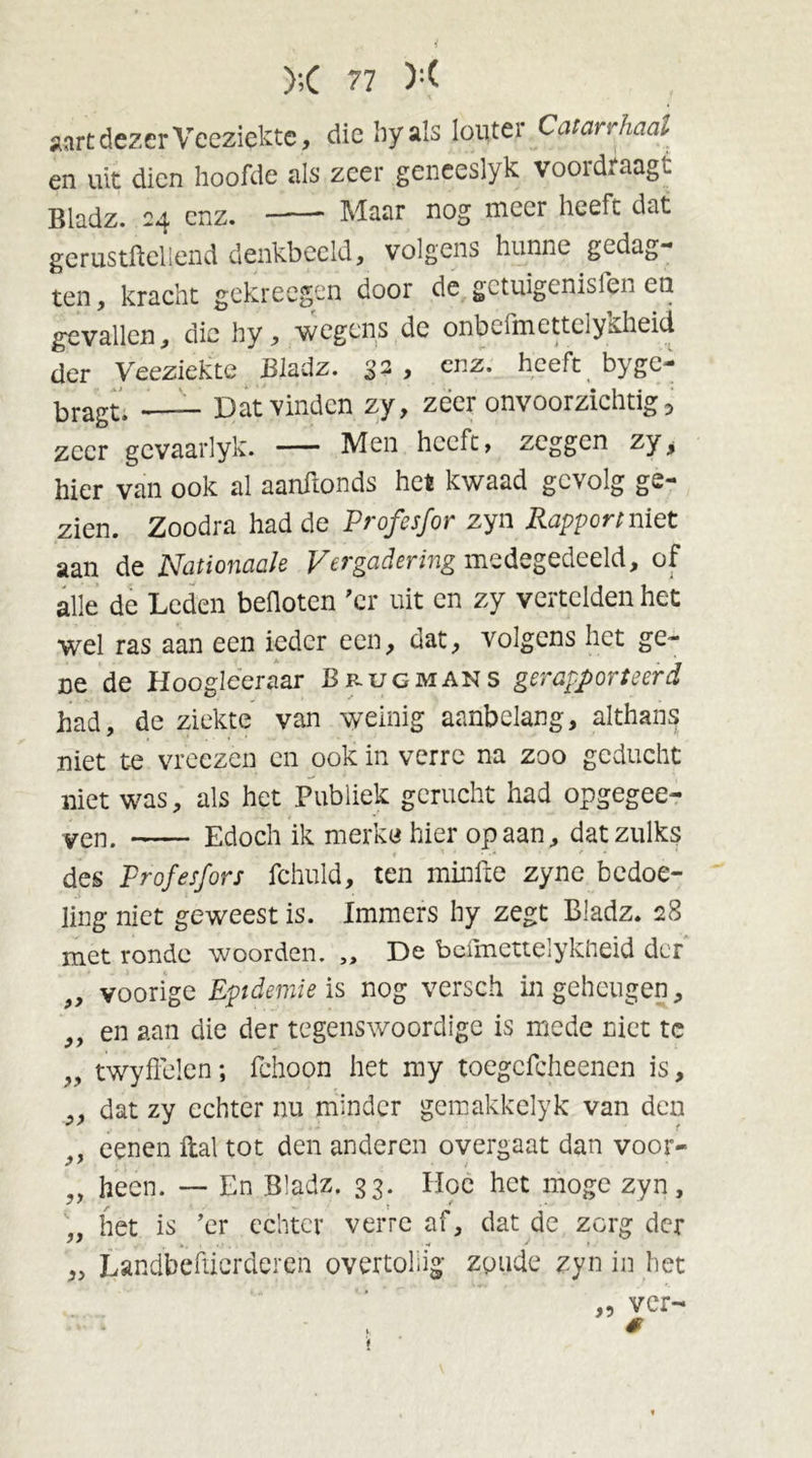 aart dezer Veeziekte, die hy als louter Catarrhaal en uit dien hoofde als zeer geneeslyk voordraagt Bladz. 24 enz. —-— Maar nog meer heeft dat gerustftellend denkbeeld, volgens hunne gedag- ten, kracht gekrecgen door de getuigenisfen eu gevallen, die hy, wegens de onbcfmettelyüheid der Veeziekte Bladz. 32 , enz. heeft byge- bragt. —__ Dat vinden zy, zeer onvoorzichtig, zeer gevaarlyk. — Men heeft, zeggen zy, hier van ook al aanftonds het kwaad gevolg ge- zien. Zoodra had de Profesfor zyn Rapport niet aan de Nationaak Vergadering medegedeeld, of alle de Leden beüoten 'cr uit en zy vertelden het wel ras aan een ieder een, dat, volgens het ge- ne de Hoogleer aar Brug mans gerapporteerd had, de ziekte van weinig aanbelang, althans niet te vreezen en ook in verre na zoo geducht niet was, als het Publiek gerucht had opgegee- ven. Edoch ik merkc hier op aan, dat zulks des Profesfors fchuld, ten minfte zyne bedoe- ling niet geweest is. Immers hy zegt Bladz. 28 met ronde woorden. ,, De belmettelykheid der „ voorige Epidemie is nog versch in geheugen, „ en aan die der tegenswoordige is mede niet te „ twyflelen; fchoon het my toegcfcheenen is, „ dat zy echter nu minder gemakkelyk van den ff eenen Hal tot den anderen overgaat dan voor- „ heen. — En Bladz. 33. Hoe het moge zyn, „ het is ’er echter verre af, dat de zorg der „ Landbeftierderen overtollig; zoude zyn in het „ ver- #