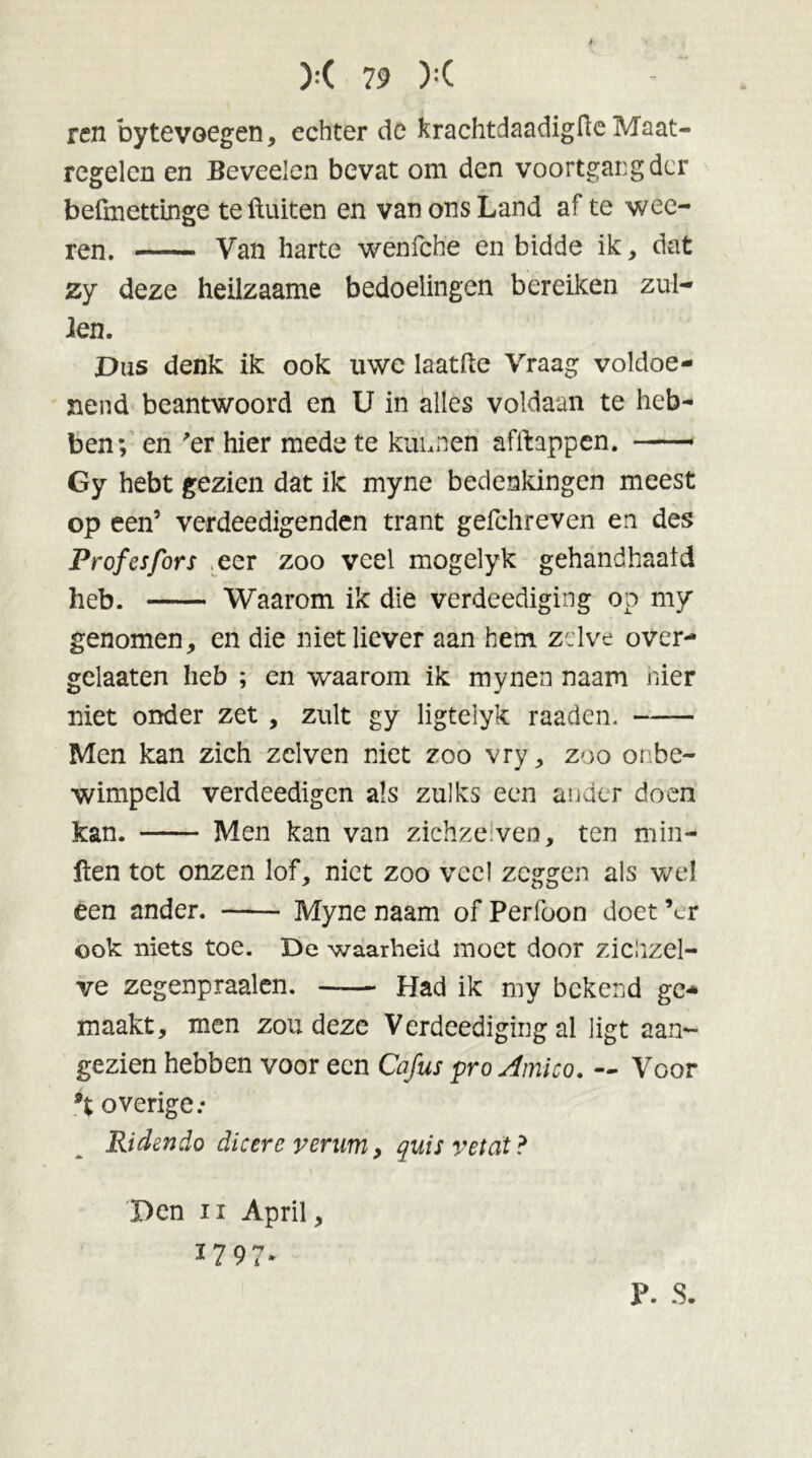 ren bytevoegen, echter de krachtdaadigfle Maat- regelen en Beveelcn bevat om den voortgang der befmettinge te fluiten en van ons Land af te wee- ten. Van harte wenfche en bidde ik, dat zy deze heilzaame bedoelingen bereiken zui- den. Dus denk ik ook uwe laatfte Vraag voldoe- nend beantwoord en U in alles voldaan te heb- ben; en 'er hier mede te kunnen afflappen. — Gy hebt gezien dat ile myne bedenkingen meest op een5 verdeedigenden trant gefchreven en des Prof es fors eer zoo veel mogelyk gehandhaafd heb. Waarom ik die verdeediging op my genomen, en die niet liever aan hem zelve over- gclaaten heb ; en waarom ik mynen naam nier niet onder zet , zult gy ligtelyk raaden. Men kan zich zclven niet zoo vry, zoo onbe- wimpeld verdeedigen als zulks een ander doen kan. Men kan van zichzeiven, ten min- ften tot onzen lof, niet zoo veel zeggen als wel een ander. Myne naam of Perfoon doet ’er ook niets toe. De waarheid moet door zichzel- ve zegenpraalen. Had ik my bekend ge- maakt, men zou deze Verdeediging al ligt aan- gezien hebben voor een Cafus proAmico. — Voor 9t overige: Ridendo dicere verum, quis vei at ? Den ii April, *797' P. S.