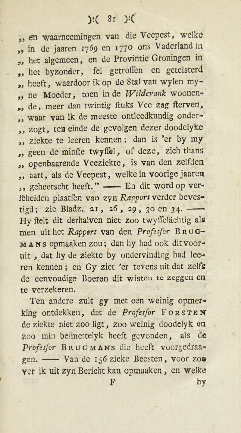 y.( Sl ):(' ,, en waarneemingen van die Veepest, welke ,, in de jaaren 1769 en i77° °ns Vaderland in „ het algemeen, en de Provintie Groningen in „ het byzondcr, fel getroffen en geteisterd „ heeft, waardoor ik op de Stal van wylen my- „ ne Moeder, toen inde Witdevank woonen- ,, de, meer dan twintig fluks Vee zag fterven, „ waar van ik de meeste ontleedkundig ondcr- ,, zogt, ten einde de gevolgen dezer doodelyke „ ziekte te leeren kennen; dan is ’er by my „ geen de minfle twyffel, of deze, zich thans ,, openbaarende Veeziekte, is van den zelfden „ aart, als de Veepest, welke in voorige jaaren ,, geheerscht heeft.” En dit word op ver- fcheiden plaatfèn van zyn Rapport verder beves- tigd; zie Bladz; 21, 26, 29, 30 en 34. —— Hy fielt dit derhalven niet zoo twyffelachtig als men uit het Rapport van den Profesfor Brug- mans opmaaken zou; dan hy had ook dit voor- uit , dat hy de ziekte by ondervinding had lee- ren kennen ; en Gy ziet 'er tevens uit dat zelfs de eenvoudige Boeren dit wisten te zeggen en te verzekeren. Ten andere zult gy met een weinig opmer- king ontdekken, dat de Profesfor Forsten de ziekte niet zoo ligt, zoo weinig doodelyk Gn zoo min beimettelyk heeft gevonden, als dc Profesfor Brugmans die heeft voorgedraa- gen. Van de 156 zieke Beesten, voor zoo Yor ik uit zyn Bericht kan opmaaken, en welke F hy