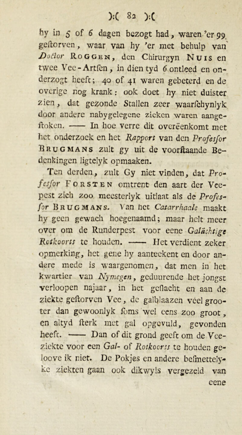 ):( 83 ):( hy in 5 of 6 dagen bezogt had, waren ’cr 99 geftorven, waar van hy 'er met behulp van Doftor Roggen, den Chirurgyn Nuis en twee Vee-Artfen , in dien tyd 6 ontleed en on- derzogt heeft; 40 of 41 waren gebeterd en de overige nog krank: ook doet hy niet duister zien, dat gezonde Stallen zeer waarlchynlyk door andere nabygelegene zieken waren aange- ftoken. In hoe verre dit overeenkomt met het onderzoek en het Rapport van den Profesfor Brug mans zult gy uit de voorftaande Be- denkingen ligtelyk opmaaken. Ten derden, zult Gy niet vinden, dat Pro- fesfor Forsten omtrent den aart der Vee- pest zich zoo meesterlyk uitlaat als de Profes- for Brug mans. Van net Catarrhaale maakt hy geen gewach hoegenaamd; maar helt meer over om de Runderpest voor eene Galachtige Rotkoorts te houden. Het verdient zeker opmerking, het gene hy aanteekent en door an- dere mede is waargenomen, dat men in het kwartier van Nymegen, geduurende het jongst verloopen najaar, in het gcflacht en aan de ziekte geftorven Vee, dc galtyaazen veel groo- ter dan gewoonlyk foms wel eens zoo groot, en altyd fterk met gal opgcvuld, gevonden heefc. Dan of dit grond geeft om de Vee- ziekte voor een Gal- of Rotkoorts te houden ge- loove ik niet. De Pokjes en andere befmettely- kc ziekten gaan ook dikwyls vergezeld van eene