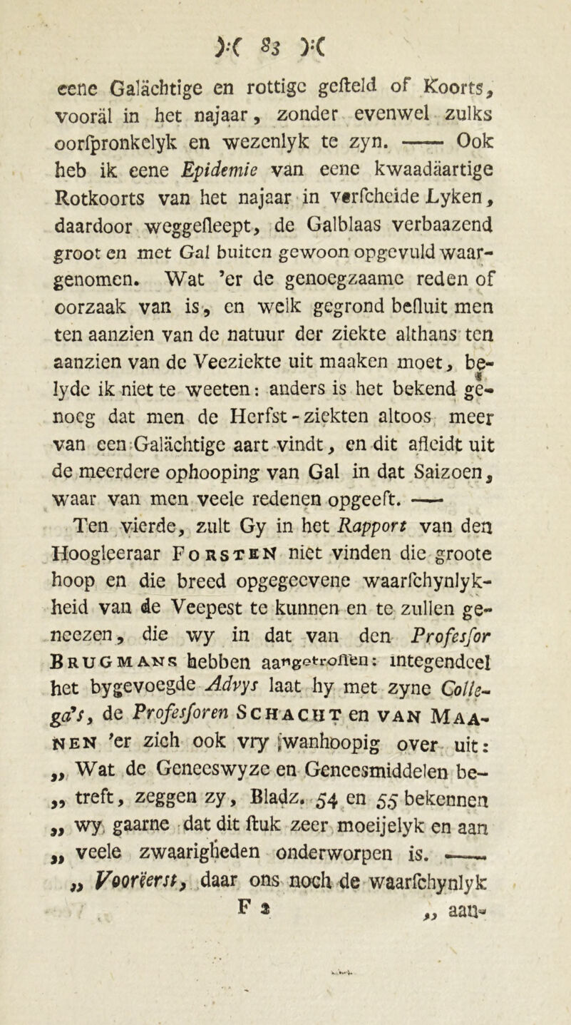 eene Galachtige en rottige gefield of Koorts, vooral in het najaar, zonder evenwel zulks oorfpronkelyk en wezenlyk te zyn. Ook heb ik eene Epidemie van eene kwaadaartige Rotkoorts van het najaar in vtrfcheide JLyken, daardoor weggeileept, de Galblaas verbaazend groot en met Gal buiten gewoon opgevuld waar- genomen. Wat ’er de genoegzaamc reden of oorzaak van is, en welk gegrond befluit men ten aanzien van de natuur der ziekte althans ten aanzien van de Veeziekte uit maaken moet, be- Iyde ik niet te weeten: anders is het bekend ge- noeg dat men de Herfst - ziekten altoos meer van een Galachtige aart vindt, cn dit afleidt uit de meerdere ophooping van Gal in dat Saizoen, waar van men veele redenen opgeeft. — Ten vierde, zult Gy in het Rapport van den Hoogleeraar Forsten niet vinden die groote hoop en die breed opgegeevene waarfchynlyk- heid van de Veepest te kunnen en te zullen ge- neezen, die wy in dat van den Profesfor Brug mans hebben aa^getroffen: integendeel het bygevoegde Advys laat hy met zyne Colle- ga's, de Profesforen Schacht en van Maa- nen 'er zich ook vry jwanhoopig over uit: „ Wat de Genees wy ze en Geneesmiddelen be- „ treft, zeggen zy, Bladz. 54 en 55 bekennen „ wy gaarne dat dit ftuk zeer moeijelyk en aan „ veele zwaariglieden onderworpen is. -—- „ Voorëersp, daar ons noch de waarfchynlyk F 2 „ aan*