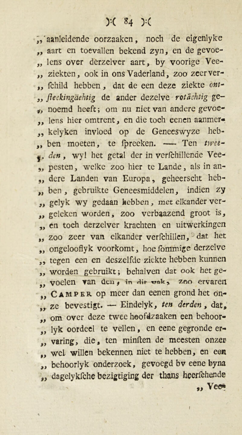 L' aanleidende oorzaakcn, noch de eigenlyke „ aart en toevallen bekend zyn, en de gevoe- „ lens over derzclver aart, by voorige Vee- ,, ziekten, ook in ons Vaderland, zoo zecrver- „ fchild hebben, dat de een deze ziekte ont~ ,, fteekingdehtig de ander dezelve rot achtig ge- f> noemd heeft; om nu niet van andere gevoe- „ lens hier omtrent, en die toch eenen aanmcr- ,, kelyken invloed op de Geneeswyze heb- ,, ben moeten, te ipreeken. — Ten twee- f. den, wyl het getal der in verfchillende Vee- „ pesten, welke zoo hier te Lande, als in an- „ dere Landen van Europa, geheerscht heb- ,, ben , gebruikte Geneesmiddelen, indien zy „ gclyk wy gedaan hebben, met elkander ver- „ geleken worden, zoo verbaazend groot is, „ en toch derzelver krachten en uitwerkingen „ zoo zeer van elkander verfchillcn, dat het „ ongelooflyk voorkomt, hoefommige derzelve ,, tegen een en deszelfde ziekte hebben kunnen „ worden gebruikt; behalven dat ook het ge- „ voelen van den, in Hir rak, zon ervaren „ Camper op meer dan eenen grond het on- ze bevestigt. — Eindelyk, ten derden, dat, „ om over deze twee hoofdzaaken een behoor- }} lyk oordeel te vellen, en eene gegronde er- „ varing, die, ten minften de meesten onzer „ wei willen bekennen niet te hebben, en een „ behoorlyk onderzoek, gevoegd bv eene byna „ dagelykfche bezigtiging der thans heerfchende » Vee*