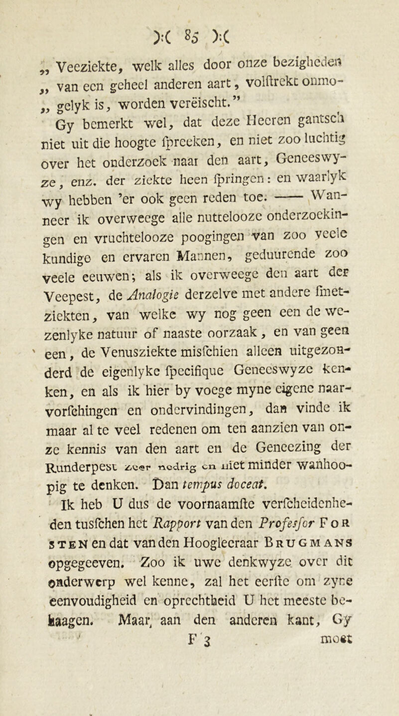 „ Veeziekte, welk alles door onze bezigheden ,, van een geheel anderen aart , volftrckc onmo- 9> gelykis, worden verëischt. ” Gy bemerkt wel, dat deze Hecreri gantsen niet uit die hoogte ipreeken, en niet zoo luchtig over het onderzoek naar den aart, Geneeswy- ze, enz. der ziekte heen fpringen: en waarlyk wy hebben ’er ook geen reden toe. Wan- neer ik overweege alle nuttelooze onderzoekin- gen en vruchtelooze poogingen van zoo veele kundige en ervaren Mannen, geduurende zoo veele eeuwen; als ik overweege den aart der Veepest, de Analogie derzelve met andere fmet- ziekten, van welke wy nog geen een de we- zenlyke natuur of naaste oorzaak , en van geen ' een, de Venusziektemisfehien alleen uitgezon- derd de eigenlyke fpecifique Genecswyze keu- ken, en als ik hier by voege myne eigene naar- vorfchingcn en ondervindingen, dan vinde ik maar al te veel redenen om ten aanzien van on- ze kennis van den aart en de Geneezing der Runderpest z/Vi-r «.edrig cn uiet minder wanhoo— pig te denken. Dan tempus doceat. Ik heb U dus de voornaamfte verfcheidenhe- den tusfehen het Rapport van den Profesfor F o R 3 t e N en dat van den Hoogleeraar Brugmans opgegeeven. Zoo ik uwe denkwyze over dit onderwerp wel kenne, zal het eerfte om zyne eenvoudigheid en oprechtheid U het meeste be- kaagen. Maar, aan den anderen kant, Gy * F 2 . mo«t