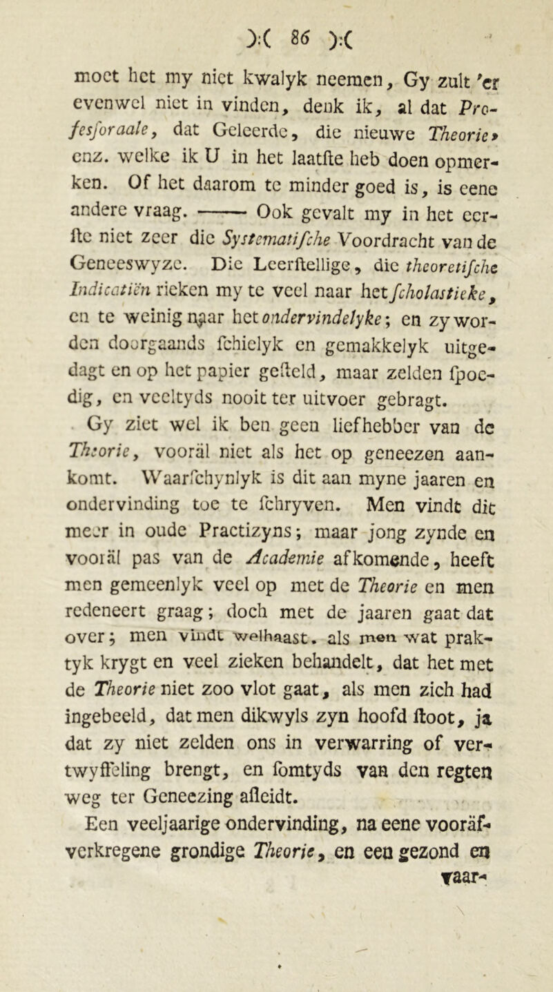 moet het my niet kwalyk neeraen, Gy zult 'er evenwel niet in vinden, denk ik, al dat Pro- fesforaale, dat Geleerde, die nieuwe Theorie> enz. welke ik U in het laatfte heb doen opmer- ken. Of het daarom te minder goed is, is cene andere vraag. Ook gevalt my in het ecr- ftc niet zeer die Systematifche Voordracht van de Geneeswyzc. Die Leerftellige, die theoretische Indicc.tïcn rieken my te veel naar het fcholastieke, cn te weinig r$ar het ondervindetyke; en zy wor- den doorgaands fchielyk en gcmakkdyk uitge- dagt en op het papier gefleld, maar zelden fpoc- dig, en veeltyds nooit ter uitvoer gebragt. Gy ziet wel ik ben geen liefhebber van dc Theorie, vooral niet als het op geneezon aan- komt. Waarfchynlyk is dit aan myne jaaren en ondervinding toe te fchryven. Men vindt dit meer in oude Practizyns; maar jong zynde en vooral pas van de Academie afkomende, heeft men gemeenlyk veel op met de Theorie en men redeneert graag; doch met de jaaren gaat dat over; men vindt welhaast. als men wat prak- tyk krygt en veel zieken behandelt, dat het met de Theorie niet zoo vlot gaat, als men zich had ingebeeld, dat men dikwyls zyn hoofd floot, ja dat zy niet zelden ons in verwarring of ver- twyÖeling brengt, en fomtyds van den regten weg ter Geneezing afleidt. Een veeljaarige ondervinding, na eene vooraf- verkregene grondige Theorie, en een gezond en raar- \
