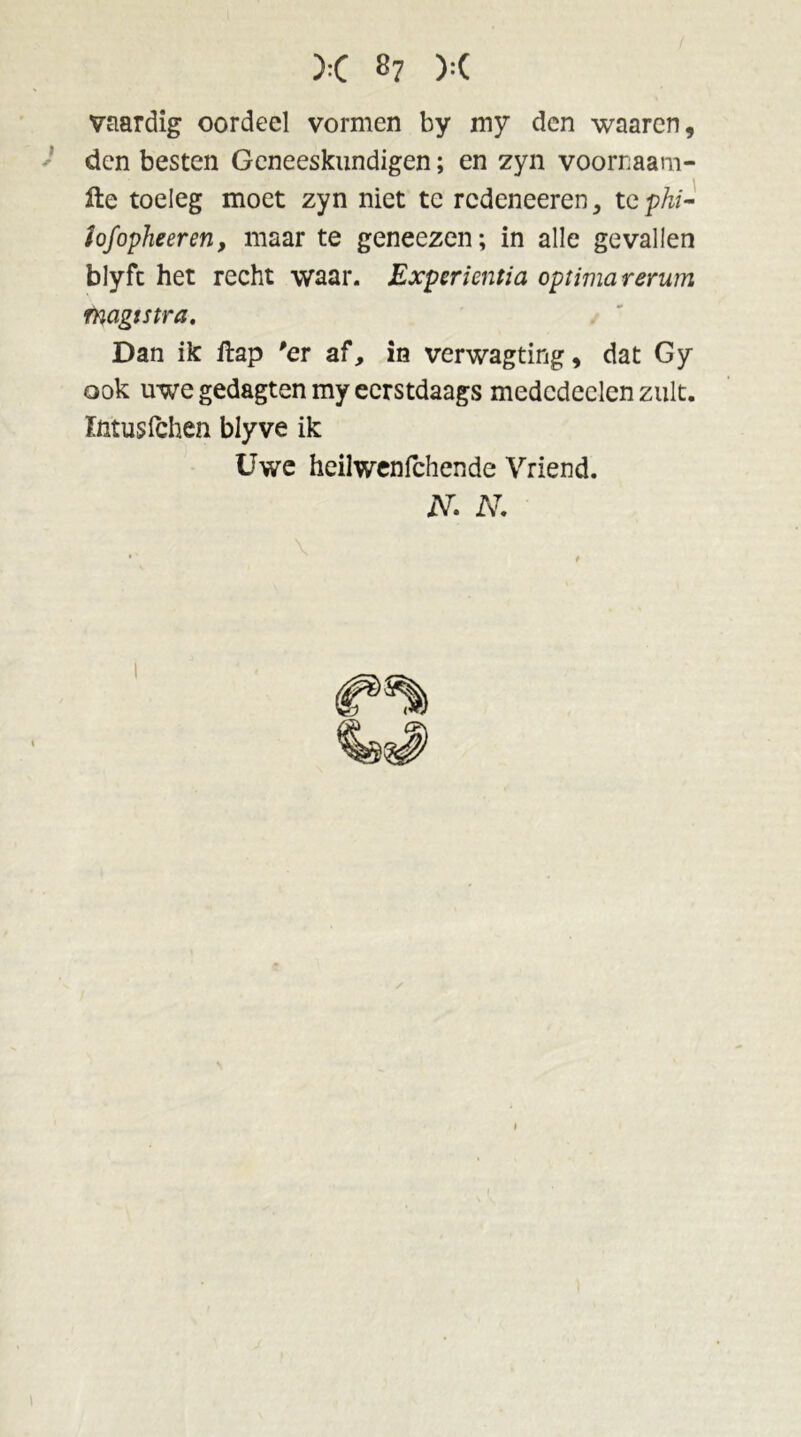 vaardig oordeel vormen by my den waaren, ' den besten Geneeskundigen; en zyn voorraam- fte toeleg moet zyn niet tc redeneeren, tcphi- iofopheeren, maar te geneezen; in alle gevallen blyfe het recht waar. Experientia optimarerum rnagistra. Dan ik ftap 'er af, in verwagting, dat Gy ook uwe gedagten my eerstdaags medcdeelen zult. fntusfehen blyve ik Uwe heilwenfehende Vriend. N. N.