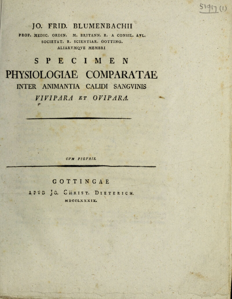 JO. FRID. BLUMENBACHII PROF. MEDIC. ORDIN. M. BRITANN. R. A CONSIL. ATL. SOCIETAT. R. SCIENTIAR. GOTTING. ALIARVMQVE MEMBRI SPECIMEN PHYSIOLOGIAE COMPARATAE ENTER ANIMANTIA CALIDI SANGVINIS VIVIPARA ET OVIPARA. / CVM FJGVRIS, GOTTINGAE A r V D J 0. C ii R I S T. D I E T E R 1 c H. MDCCLXXXIX.