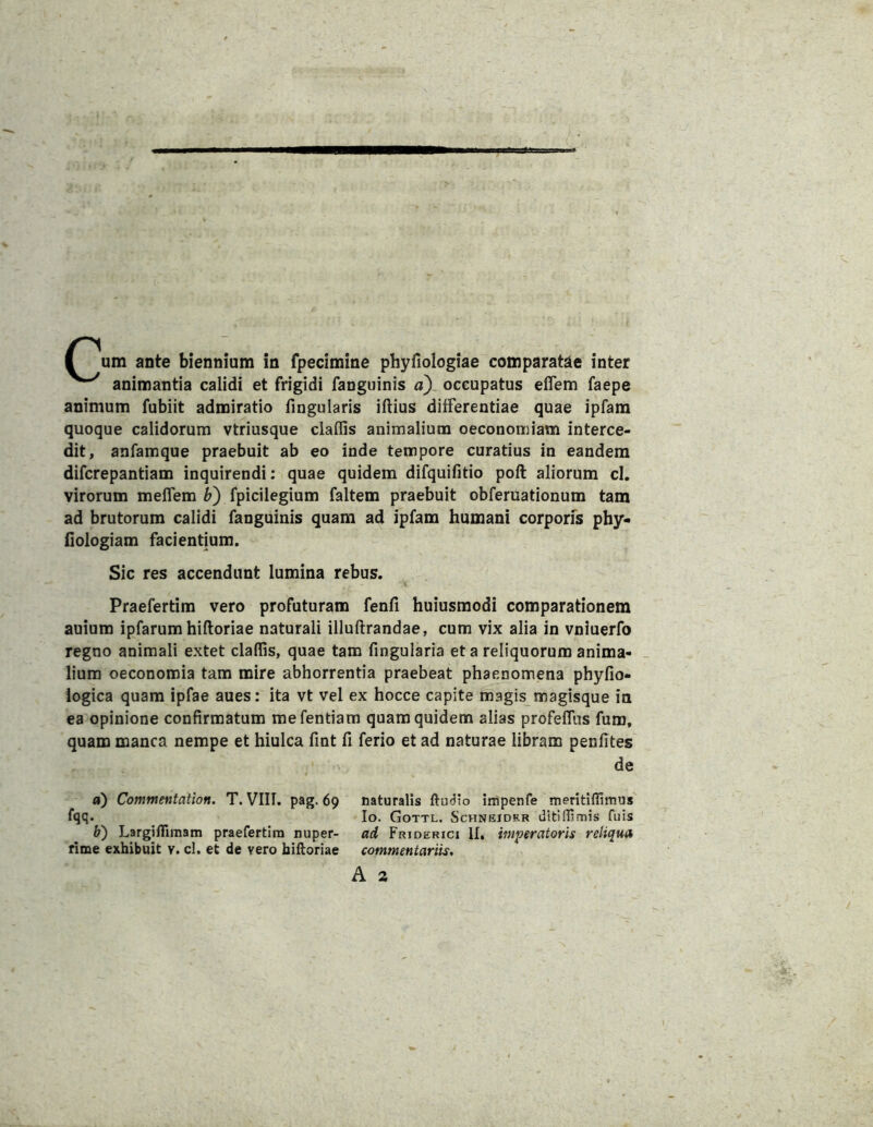 animantia calidi et frigidi fanguinis «) occupatus elTem faepe animum fubiit admiratio fingularis illius differentiae quae ipfam quoque calidorum vtriusque claflis animalium oeconomiam interce- dit, anfamque praebuit ab eo inde tempore curatius in eandem difcrepantiam inquirendi; quae quidem difquifitio poft aliorum cl. virorum melfem b') fpicilegium faltem praebuit obferuationum tam ad brutorum calidi fanguinis quam ad ipfam humani corporfs phy- ilologiam facientium. Sic res accendunt lumina rebus. Praefertim vero profuturam fenfi huiusmodi comparationem auium ipfarum hiftoriae naturali illuftrandae, cum vix alia in vniuerfo regno animali extet claffis, quae tam fingularia et a reliquorum anima- _ lium oeconomia tam mire abhorrentia praebeat phaenomena phyfio- iogica quam ipfae aues: ita vt vel ex hocce capite magis magisque in ea opinione confirmatum mefentiam quam quidem alias profelTus fum, quam manca nempe et hiulca fint fi ferio et ad naturae libram penfites de a) Commentation. T. VIIl. pag. 69 naturalis impenfe meritiflimus Io. Gottl. Schneidrr dftiflimis fuis b) Largifiimam praefertim nuper- ad Friderici II. imperatoris reliqua time exhibuit v. cl. et de vero billoriae commentariis, A 2
