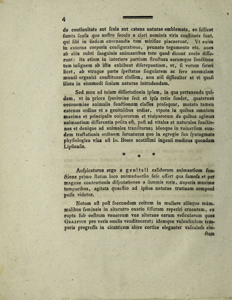 de continuitate aut fcala aut catena naturae emblemata, eo fcilicet fumta fenfa quo noftro feculo a clari nominis viris conftituta funt, qui fibi in iisdem exornandis tam mirifice placuerunt. Vt enim in externa corporis configuratione,' pennato tegumento etc. aues ab aliis rubri fanguinis animantibus toto quod dicunt coelo diffe- runt: ita etiam in interiore partium ftruftura earumque funftione tam infignem ab iftis exhibent difcrepantiam, vt, fi verum fateri licet, ab vtraque parte fpeftatae fingularem ac fere anomalam mundi organici confiituant clalfem, non nifi difficulter et vi quafi illata in eiusmodi fcalam naturae intrudendam. Sed mox ad telam differtationis ipfam, in qua pertexenda qui- dem, vt in priore fpecimine feci et ipfa ratio fuadet, quaternas oeconomiae animalis funftionum claffes profequar, mutato tamen eatenus ordine vt a genitalibus ordiar, vtpote in quibus omnium maxima et principalis ouiparorum et viuiparorum de quibus agimus animantium differentia pofita eft, poft ad vitales et naturales funftio- nes et denique ad animales tranfiturus; ideoque in vniuerfum eun- dem traftationis ordinem feruaturus quo in egregio fuo fyntagmate phyfiologico vfus eft lo. Bohn acutiffimi ingenii medicus quondam LipHeofis. Aufpicaturus ergo a genitali calidorum animantium fun- ftlone primo ftatim loco animaduerfio fefe offert qua famofa et per magnae contentionis difputationes a fummis viris, nuperis maxime temporibus, agitata quaeftio ad ipfius naturae trutinam componi poffe videtur. Notum eft poft foecundum coitum in muliere aliisque mam. malibus femineis in alterutro ouario filfuram reperiri cruentam, ex rupta fub oeftrum venereum vna alteraue earum veficularum quas Graafivs pro veris ouulis venditauerat; idemque vulnufculum tem- poris progrelfu in cicatricem abire cortice eleganter vafculofo cin- gam