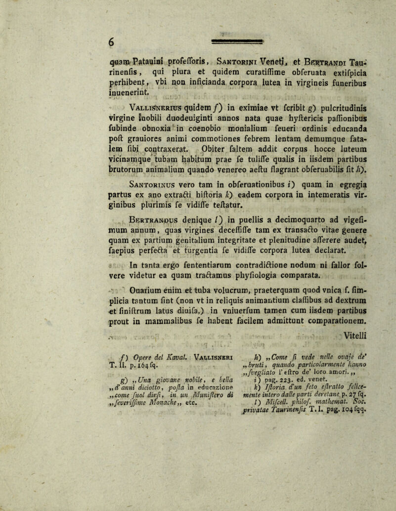 ^am Patauiai profeflbris, Santorini VetietJ, et Behtrandi Tau- rinenfis, qui plura et quidem curatiflime obferuata extifpicia perhibent, vbi non inficianda corpora lutea in virgineis funeribus inuenerint. Vallisnerius quidem/) in eximiae vt fcribit g) pulcritudinis virgine Snobili duodeuiginti annos nata quae hyftericis paflionibus fubinde obnoxiain coenobio monialium feueri ordinis educanda poft grauiorcs animi commotiones febrem lentam demumque fata- lem fibi contraxerat. Obiter faltem addit corpus hocce luteum vicinamque tubam habitum prae fe tuliffe qualis in iisdem partibus brutorum animalium quando venereo aellu flagrant obferuabilis fit /i). Santorinus vero tam in obferuationibus i) quam in egregia partus ex ano extrafli billoria K) eadem corpora in intemeratis vir. ginibus plurimis fe vidifle teftatur. Bertranous denique /) in puellis a decimoquarto ad vigefi- mum annum, quas virgines deceflifle tam ex transafto vitae genere quam ex partium genitalium integritate et plenitudine aflerere audet, faepius perfefta “et turgentia fe vidifle corpora lutea declarat. In tanta ergo fententiarum contradiftione nodum ni fallor fol- vere videtur ea quam traftamus phyfiologia comparata.  Ouarium enim et tuba volucrum, praeterquam quod vnica f. fim- plicia tantum fint (non vt in reliquis animantium claflibus ad dextrum et finiftrura latus diuifa,) in vniuerfum tamen cum iisdem partibus prout in mammalibus fe habent f) Opere dei Kavat. Vallisneri T. II. p. 164 fq. g) „Una giovane nobile ^ e bella anni diciotto, pofla in educazione „come fuol dirfi, in un Munijlero di iifeveriffime Monache,, etc. facilem admittunt comparationem. Vitelli K) „Come Ji vede nelle ovaje de* ,, bruti, quando particolarmente hanno „fvegliato Teftro de’ loro amori.,, i) pag. 223. ed. venet. k) IJloria dlun feto ejlratto felice- mente intero daUe parti deretane p. 27 fq. /) Mifcell. philof. mathemat. Soc. jprivatae Taurinenfts T.I. pag. I04fqq.