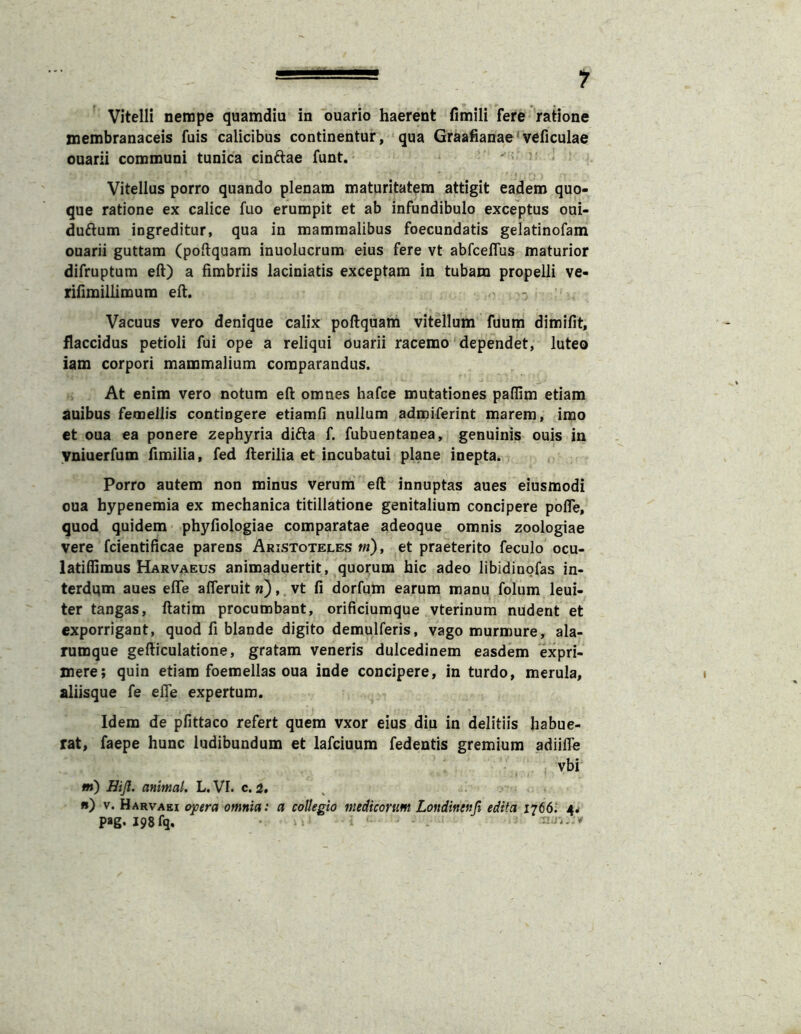 Vitelli nempe quamdiu in ouario haerent fimili fere 'ratione membranaceis fuis calicibus continentur, qua Graafianae‘veficulae ouarii communi tunica cinftae funt. Vitellus porro quando plenam maturitatem attigit eadem quo- que ratione ex calice fuo erumpit et ab infundibulo exceptus oui- duftum ingreditur, qua in mammalibus foecundatis gelatinofam ouarii guttam (poftquam inuolucrum eius fere vt abfceffus maturior difruptum eft) a fimbriis laciniatis exceptam in tubam propelli ve- rifimillimum efi. Vacuus vero denique calix poftquam vitellum fuum dimifit, flaccidus petioli fui ope a reliqui ouarii racemo dependet, luteo iam corpori mammalium comparandus. At enim vero notum eft omnes hafce mutationes paffim etiam auibus femellis contingere etiamfi nullum admiferint marem, imo et oua ea ponere zephyria difta f. fubuentanea, genuinis ouis in yniuerfum fimilia, fed fterilia et incubatui plane inepta. porro autem non minus verum eft innuptas aues eiusmodi oua hypenemia ex mechanica titillatione genitalium concipere pofle, quod quidem phyfiologiae comparatae adeoque omnis zoologiae vere fcientificae parens Aristoteles w), et praeterito feculo ocu- lati ffi mus Harvaeus animaduertit, quorum hic adeo libidinofas in- terdqm aues effe afleruit n), vt fi dorfum earum manu folum leui- ter tangas, ftatim procumbant, orificiumque vterinum nudent et exporrigant, quod fi blande digito demulferis, vago murmure, ala- rumque gefticulatione, gratam veneris dulcedinem easdem expri- mere; quin etiam foemellas oua inde concipere, in turdo, merula, aliisque fe efie expertum. Idem de pfittaco refert quem vxor eius diu in delitiis habue- rat, faepe hunc ludibundum et lafciuum fedentis gremium adiifle vbi m) Hijl. animal, L. VI. c. 3, ^ fi) V. Harvaei o]pera omnia: a collegio medicorum Londinenfi edita 1766.' 4^ pag. I98fq,