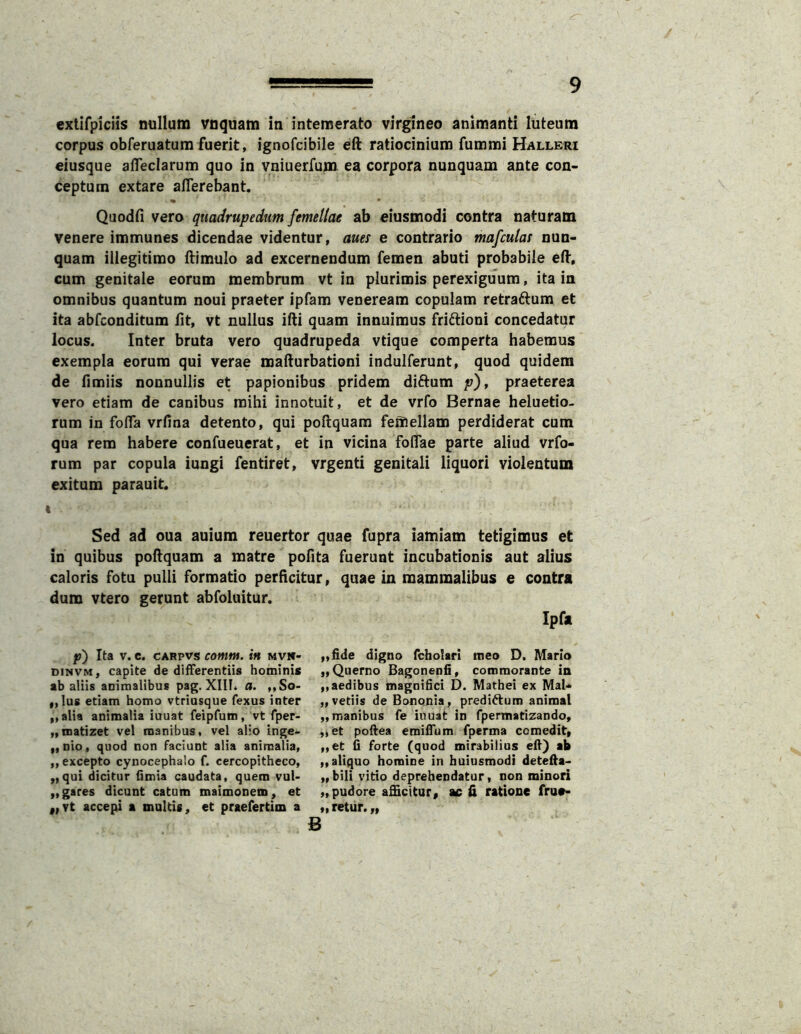 exlifpiciis nullum vnquam in intemerato virgineo animanti luteum corpus obferuatura fuerit, ignofcibile eft ratiocinium fummi Halleri eiusque alTeclarum quo in vniuerfum ea corpora nunquam ante con- ceptum extare aflerebant. • • Quodfi vero quadrupedum femellae ab eiusmodi contra naturam venere immunes dicendae videntur, aues e contrario mafculai nun- quam illegitimo llimulo ad excernendum femen abuti probabile ed. cum genitale eorum membrum vt in plurimis perexiguum, ita in omnibus quantum noui praeter ipfam veneream copulam retraftum et ita abfconditum fit, vt nullus ifti quam innuimus friftioni concedatur locus. Inter bruta vero quadrupeda vtique comperta habemus exempla eorum qui verae mafturbationi indulferunt, quod quidem de fimiis nonnullis et papionibus pridem diftum p)^ praeterea vero etiam de canibus mihi innotuit, et de vrfo Bernae heluetio- rum in fofla vrfina detento, qui poftquara femellam perdiderat cum qua rem habere confueuerat, et in vicina foflae parte aliud vrfo- rum par copula iungi fentiret, vrgenti genitali liquori violentum exitum parauit. « Sed ad oua auium reuertor quae fupra iamiam tetigimus et in quibus poftquam a matre pofita fuerunt incubationis aut alius caloris fotu pulli formatio perficitur, quae in mammalibus e contra dum vtero gerunt abfoluitur. p) Ita V. c. CARpvs contM. in mvw- DiNVM, capite de difFerentiis hominis ab aliis animalibus pag. XIII. a. ,,So- ,,Ius etiam homo vtriusque fexus inter „alia animalia iuuat feipfum, vt fper- „n)atizet vel manibus, vel alio inge- „nio, quod non faciunt alia animalia, „ excepto cynocephalo f. cercopitheco, ,,qui dicitur (imia caudata, quem vul> „gares dicunt catum maimonem, et „Tt accepi a multis, et praefertim a B Ipfa „fide digno fcholari meo D. Mario „Querno Bagonenfi, commorante in ,, aedibus magnifici D. Mathei ex Mal- „vetiis de Bononia, predi^um animal „ manibus fe iuuat in fpermatizando, „et pollea emifium fperma comedit, „et (i forte (quod mirabilius efl) ab „ aliquo homine in buiusmodi detefta> „ bili vitio deprehendatur, non minori ,, pudore afficitor, ac ii ratione frue- „ retur. „ /