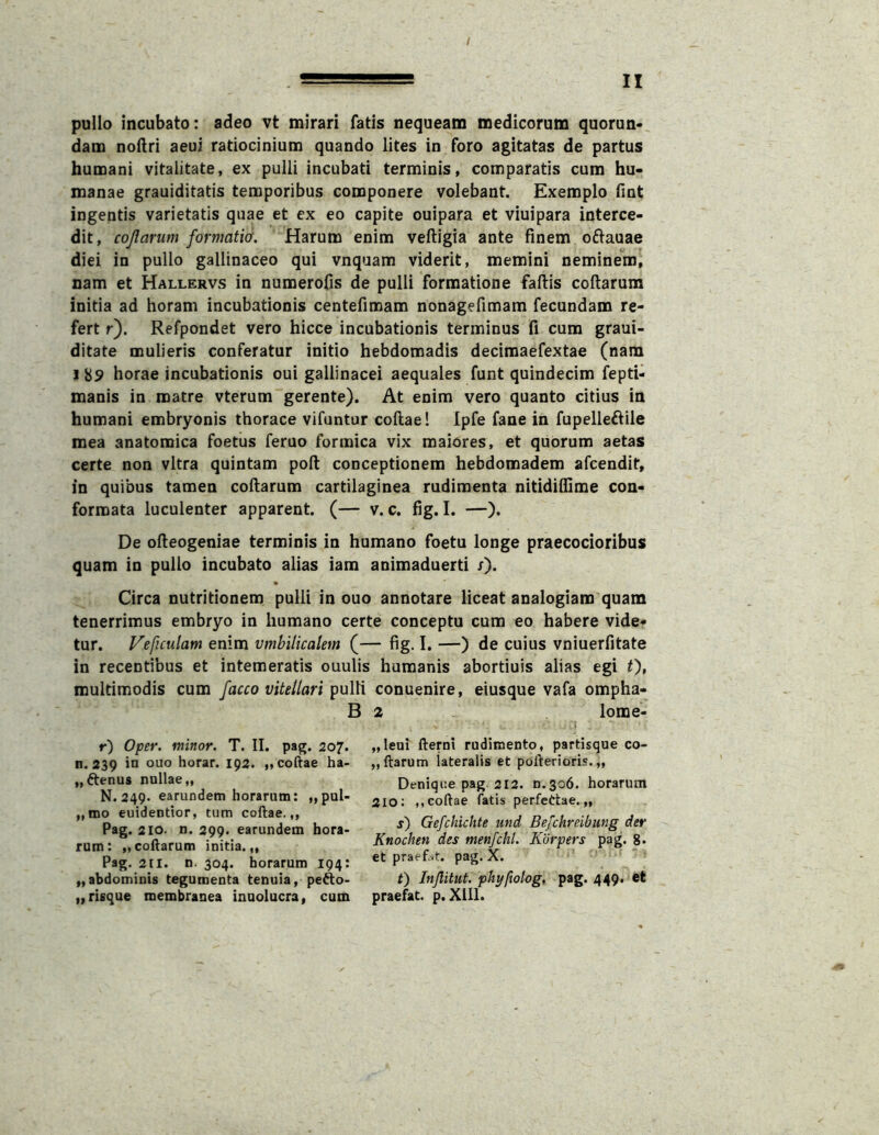 / pullo incubato: adeo vt mirari fatis nequeam medicorum quorun- dam noflri aeui ratiocinium quando lites in foro agitatas de partus humani vitalitate, ex pulli incubati terminis, comparatis cum hu- manae grauiditatis temporibus componere volebant. Exemplo fint ingentis varietatis quae et ex eo capite ouipara et viuipara interce- dit, cojlarum formatio'. Harum enim veftigia ante finem oftauae diei in pullo gallinaceo qui vnquam viderit, memini neminem, nam et Hallervs in numerofis de pulli formatione faftis coftarura initia ad horam incubationis centefimam nonagefimam fecundam re- fert r). Refpondet vero hicce incubationis terminus fi cum graui- ditate mulieris conferatur initio hebdomadis decimaefextae (nam I 89 horae incubationis oui gallinacei aequales funt quindecim fepti- manis in matre vterum gerente). At enim vero quanto citius in humani embryonis thorace vifontur collae! Ipfe fane in fupelleftile mea anatomica foetus feruo formica vix maiores, et quorum aetas certe non vitra quintam poft conceptionem hebdomadem afcendit, in quibus tamen collarum cartilaginea rudimenta nitidilfime con- formata luculenter apparent. (— v. c. fig. I. —). De olleogeniae terminis in humano foetu longe praecocioribus quam in pullo incubato alias iam animaduerti x). • Circa nutritionem pulli in ouo annotare liceat analogiam quam tenerrimus embryo in humano certe conceptu cum eo habere vide- tur. Veficulam enim vmbilicalem (— fig. I. —) de cuius vniuerfitate in recentibus et intemeratis ouulis humanis abortiuis alias egi 0» multimodis cum facco vitellariconuenire, eiusque vafa ompha- B 2 lome- r) Oper. minor. T. II. pag. 207. ti. 239 in ouo horar. 192. „coftae ha- „ftenus nullae,, N. 249. earundem horarum: „pul- „mo euidentlor, tum coftae.,, Pag. 210. n. 299. earundem hora- rum: „codarum initia.,, Pag. 211. n. 304. horarum 194: „abdominis tegumenta tenuia, peAo- „risque membranea inuolucra, cum „leoi fterni rudimento, partisque co- „ftarum lateralis et pofterioris. „ Denique pag 212. n.306. horarum 210; ,, coftae fatis perfeCtae. „ s) Gefchichte und Be/chreibmg der Knochen des menfchl. Korpers pag. 8» et praef.it. pag. X. t) Injlitut. phyfwlog, pag. 449. et praefat. p. Xlll.