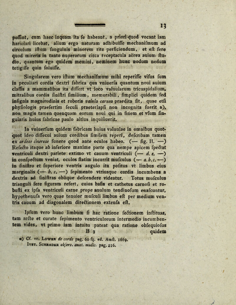 poflGnt, cnm haec inquam ita fe habeant, a priori-quod vocant iam hariolari licebat, alium ergo naturam adhibuifle mechanifmum ad circulum illum fanguinis minorem rite perficiendum, et ell fere quod mireris in tanto nuperorum circa receptacula aerea auium ftu- dio, quantum ego quidem memini, neminem hunc nodum nedum tetigifle quin foluifie. Singularem vero illum mechanifmum mihi reperifle vifus fum in peculiari cordis 'dextri fabrica qua vniuerfa quantum noui auium clalfis a mammalibus ita differt vtrioco valuularum tricuspidalium, mitralibus cordis finiflri fimilium, memorabili, fimplici quidem fed infignis magnitudinis et roboris valuta carnea praedita fit, quae etfi phyfiologis praefertim feculi praeterlapfi non incognita fuerit «), non magis tamen quenquam eorum noui qui in fiiiem et vfum fia« gularis huius fabricae paulo altius inquifiuerit. In vniuerfum qnidem fabricam huius valuulae in omnibus quot- quot ideo diflecui auium cordibus fimilem reperi, defcribam tamen ex ardeae cinereae funere quod ante oculos habeo. (— fig. II. —) Refefto itaque ab inferiore maxime parte qua nempe apicem fpeftat ventriculi dextri pariete extimo vt cauum ventriculi (— d. e, —) in confpeftum veniat, oculos ftatim incurrit mufculus (-^ a.b.c.—) in finiftro et fuperiore ventris angulo ita pofitus vt limbus eius marginalis (— b. c, —) fepimento vtriusque cordis incumbens a dextris ad finillras oblique defcendere videatur. Totus mufculus trianguli fere figuram refert, cuius bafis et cathetus carnofi et ro- bufti ex ipfa ventriculi carne prope anulum tendinofum enafcuntur, hypothenufa vero quae tenuior mufculi limbus ell per medium ven- tris cauum ad diagonalem diredionem extenfa ell. Ipfum vero hunc limbum fi hac ratione feftionem inllituas, tam arfte et curate fepimento ventriculorum intermedio incumben- tem vides, vt primo iam intuitu pateat qua ratione obfequiofus B a quidem m) Cf. vc, Lowsr de corde psg. 60 fq. ed. Atnft. 1669. IvsT. ScHjtA0£R obferv, anat. medie, pag. 516. /