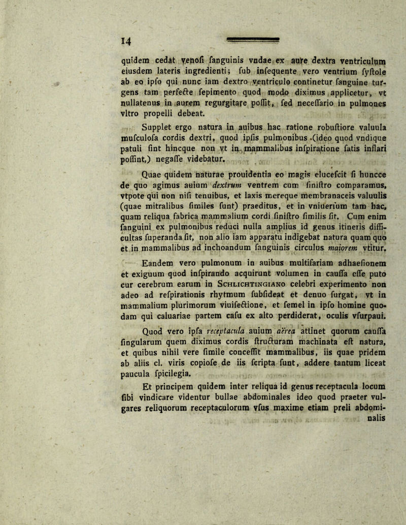 quidem cedat yenofi fanguinis vndae ex aa^e dextra ventriculqm eiusdem lateris ingredienti; fub infequente vero ventrium fyftole ab eo ipfo qui nunc iam dextro ventriculo continetur fanguine tur- gens tam perfefte fepimento quod modo diximus applicetur, vt nullatenus in .aurem regurgitare poflit, fed neceflario in pulmones vitro propelli debeat. Supplet ergo natura in auibus hac ratione robuftiore valuula murculofa cordis dextri, quod ipfis pulmonibus «(ideo quod vndique patuli fint hincque non vt im. mammalibus infpir^ione fatis inflari poflint,) negalTe videbatur. 4 Quae quidem naturae prouidentia eo magis elucefcit fi huncce de quo agimus auium dextrum ventrem cum finiflro comparamus, vtpote qui non nifi tenuibus, et laxis mereque membranaceis valuulis (quae mitralibus fimiles funt) praeditus, et in vniuerfum tam hac, quam reliqua fabrica mammalium cordi finiflro fimilis fit. Cum enim fanguini ex pulmonibus reduci nulla amplius id genus itineris diffi- cultas fuperanda fit, non alio iam apparatu indigebat natura quam quo et in mammalibus ad inchoandum fanguinis circulus maiorem vtitur. Eandem vero pulmonum in auibus multifariam adhaefionem et exiguum quod infpirando acquirunt volumen in caufla efle puto cur cerebrum earum in Schlichtingiano celebri experimento non adeo ad refpirationis rhytmum fubfideat et denuo furgat, vt in mammalium plurimorum viuifeftione, et femel in ipfo homine quo- dam qui caluariae partem cafu ex alto perdiderat, oculis vfurpaui. Quod vero ipfa receptacula auium aerea attinet quorum caufla fingularum quem diximus cordis flrufturam machinata efl natura, et quibus nihil vere fimile concedit mammalibus, iis quae pridem ab aliis cl. viris copiofe.de iis fcripta funt, addere tantum liceat paucula fpicilegia. Et principem quidem inter reliqua id genus receptacula locum fibi vindicare videntur bullae abdominales ideo quod praeter vul- gares reliquorum receptaculorum vfus maxime etiam preli abdomi- nalis