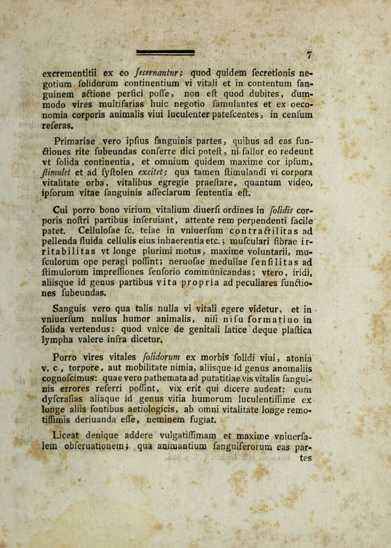 excreraentitii ex eo fecernantur; quod quidem fecretionis ne- gotium folidorum continentium vi vitali et in contentum fan- guinem aftione perfici pofle, non eft quod dubites, dum- modo vires multifarias huic negotio famulantes et ex oeco- nomia corporis animalis viui luculenter patefcentes j in cenfum referas. Primariae vero ipfius fanguinis partes, quibus ad eas fun- ftiones rite fubeundas conferre dici poteft, ni fallor eo redeunt vt folida continentia, et omnium quidem maxime cor ipfum, Jiimiitet et ad fyftolen excitet; qua tamen ftimulandi vi corpora vitalitate orba, vitalibus egregie praeftare^ quantum video, ipforum vitae fanguinis alfeclarum fententia eft. Cui porro bono virium vitalium diuerfi ordines in [olidis cor- poris noftri partibus inferuiant, attente rem perpendenti facile patet. Ceilulofae fc. telae in vniuerfum contraftilitas ad pellenda fluida cellulis eius inhaerentia etc.; mufculari fibrae ir- ritabilitas vt longe plurimi motus, maxime voluntarii, mu- fculorum ope peragi polTint; neruofae medullae fenfi litas ad ftimulorum imprefliones fenforio communicandas; vtero, iridi, aliisque id genus partibus vita propria ad peculiares funftio- nes fubeundas. Sanguis vero qua talis nulla vi vitali egere videtur, et in vniuerfum nullus humor animalis, nifi nifu formatiuo in folida vertendus: quod vnice de genitali latice deque piaftica lympha valere infra dicetur. Porro vires vitales folidorum ex morbis folidi viui, atonia V. c., torpore, aut mobilitate nimia, aliisque id genus anomaliis cognofcimus: quae vero pathemata ad putatitiae vis vitalis fangui- nis errores referri poflint, vix erit qui dicere audeat: cum dyfcrafias aliaque id genus vitia humorum luculentiffime ex longe aliis fontibus aetiologicis, ab omni vitalitate longe remo- tiflimis deriuanda efle, neminem fugiat. Liceat denique addere vulgatiftimara et maxime vniuerfa- lem obferuationem f qua animantium fanguiferorum eas par- tes