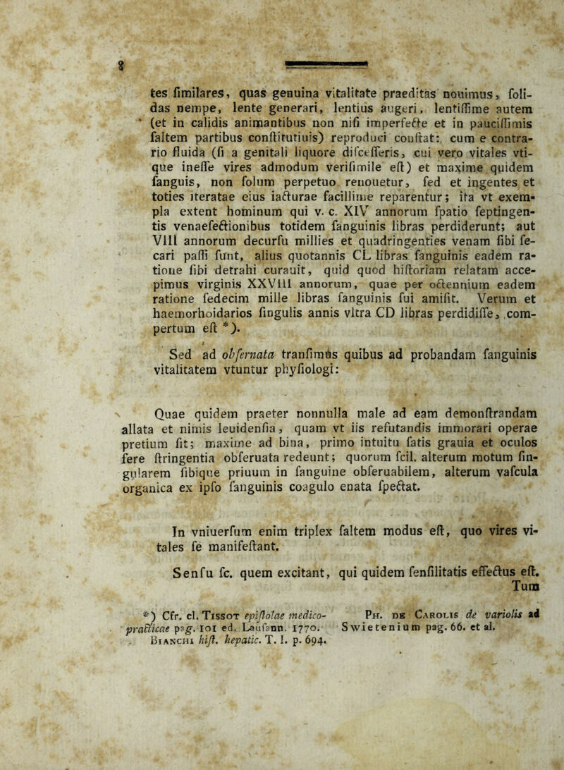 tes fimilares, qua» genuina vitalitate praeditas noiiimus, foli- das nempe, lente generari, lentius augeri, lentiffime autem * (et in calidis animantibus non nifi imperfefte et in paucifTimis faltem partibus conflitutiuis) reproduci couftat: cum e contra- rio fluida (fi a genitali liquore difctfleris, cui vero vitales vti- que inefle vires admodum verifimile eft) et maxime quidem fanguis, non folum perpetuo reuouetur, fed et ingentes et toties Iteratae eius iafturae facillime reparentur; ita vt exem- pla extent hominum qui v. c. XIV annorum fpatio feptingen- tis venaefeftionibus totidem fanguinis libras perdiderunt; aut Vili annorum decurfu millies et quadringenties venam fibi fe- cari pafli funt, alius quotannis CL libras fanguinis eadem ra- tione fibi detrahi curauit, quid quod hifloriam relatam acce- pimus virginis XXVlll annorum, quae per oftennium eadem ratione fedecim mille libras fanguinis fui amifit. Verum et haemorhoidarios fingulis annis vitra CD libras perdidifle, com- pertum eft *). i Sed ad ohfernata tranfimAs quibus ad probandam fanguinis vitalitatem vtuntur pbyfiologi: Quae quidem praeter nonnulla male ad eam demonftrandam allata et nimis leuidenfia, quam vt iis refutandis immorari operae pretium fit; maxime ad bina, primo intuitu fatis grauia et oculos fere ftringentia obferuata redeunt; quorum fcil. alterum motum fm- gularera fibique priuum in fanguine obferuabilera, alterum vafcula organica ex ipfo fanguinis coagulo enata fpeftat. In vniuerfum enim triplex faltem modus eft, quo vires vi- tales fe manifeftant. Senfu fc. quem excitant, qui quidem fenfilitatis effeftus eft. Tura Cir. cX.Ti^sot epijlotae medico- Ph. de Carolis de variolis ad pradticae pag. loi ed. Laufann. 1770. Swietenium pag. 66. et al. BiANCHi hijl. hepatic, T. I. p. 694,