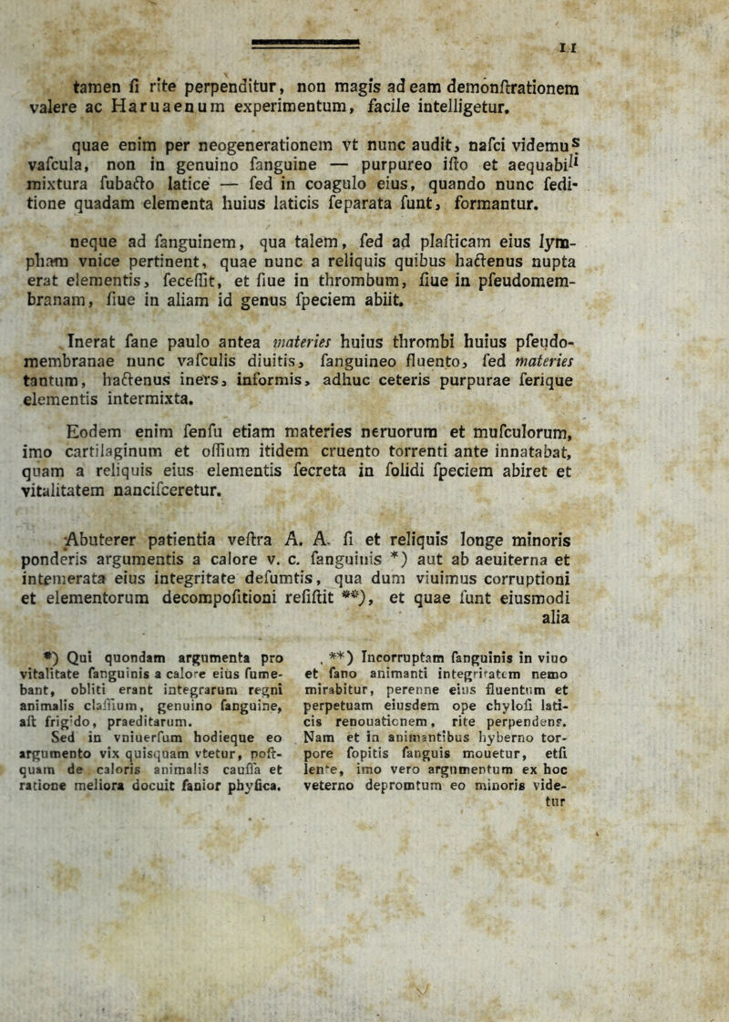 tamen fi rite perpenditur, non magis ad eam demonflrationem valere ac Haruaenum experimentum, facile intelligetur, quae enim per neogenerationem vt nunc audit, nafci videmu? vafcula, non in genuino fanguine — purpureo ifto et aequabi^* mixtura fuba6to latice — fed in coagulo eius, quando nunc fedi- tione quadam elementa huius laticis feparata funt, formantur. neque ad fanguinem, qua talem, fed ad plafticam eius lym- pham vnice pertinent, quae nunc a reliquis quibus haftenus nupta erat elementis, feceflit, et fiue in thrombum, fiue in pfeudomem- branam, fiue in aliam id genus fpeciem abiit. Inerat fane paulo antea materies huius thrombi huius pfeudo- membranae nunc vafculis diuitis, fanguineo fluento, fed materies tantum, haftenus iners, informis, adhuc ceteris purpurae ferique elementis intermixta. Eodem enim fenfu etiam materies neruorura et mufculorum, imo cartilaginum et oflium itidem cruento torrenti ante innatabat, quam a reliquis eius elementis fecreta in folidi fpeciem abiret et vitalitatem nancifceretur. Abuterer patientia veftra A. A. fi et reliquis longe minoris ponderis argumentis a calore v. c. fanguiiiis *) aut ab aeuiterna et intemerata eius integritate defumtis, qua dum viuimus corruptioni et elementorum decompofitioni refiftit et quae funt eiusmodi ♦) Qui quondam argumenta pro vitalitate fanguinis a calore eiijs fume- bant, obliti erant integrarum regni animalis claffiuin, genuino fanguine, all frig’do, praeditarum. Sed in vniuerfum hodieque eo argumento vix quisquam vtetur, poft- quam de caloris animalis caufla et ratione meliora docuit fanior pbyfica. alia **) Incorruptam fanguinis in viuo et fano animanti integriratcm nemo mirabitur, perenne eius fluentum et perpetuam eiusdem ope chylofl lati- cis renouaticnem, rite perpendenr. Nam et in animantibus liyberno tor- pore fopitis fanguis mouetur, etfi ien^e, imo vero argumentum ex hoc veterno deprorotum eo minoris vide- tur