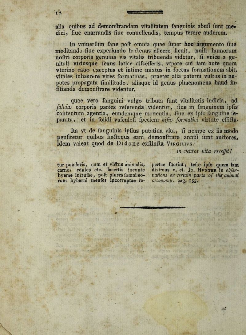 1% aila quibus ad demonftrandam vitalitatem fanguinis abufi funt me- dici, fme enarrandis fiue conuellendis, tempus terere auderem. In vniuerfum fane poft omnia quae fuper hoc argumento fiue meditando fiue experiundo haflenus elicere^ licuit, nulli hamorum nofiri corporis genuina vis vitalis tribuenda videtur, fi vnice a ge- nitali vtriusque fexus latice difcefleris, vtpote cui iam ante quam vterino cauo exceptus et intime mixtus in foetus formationem abit, vitales inhaerere vires formatiuas, praeter alia paterni vultus in ne- potes propagata fimilitudo, aiiaque id genus phaenomena haud in- fitianda demonftrare videntur. quae vero fanguini vulgo tributa funt vitalitatis indicia, ad foMas corporis partes referenda videntur, fiue in fanguinem ipfis contentum agentia, eundemque mouentia, fiue ex ipfo fanguine fe- parata, et in folidi vafculofi fpeciem niftis formatiui virtute effifta. ita vt de fanguinis ipfius putatiua vita, fi nempe ex iis modo penfitetur quibus liaftenus eam demonllrare annifi funt auctores, idem vaieat quod de Didone exftinfta Virgilivs; in ventos vita recejftt! tur ponderis, cum et viftus animalis, carnes edoles etc. lacertis ineunte hyeme introfae, poft plores fomni eo- rum hyberni menfes incorruptae re- pertae foerint; tefte ipfo quem iam diximus V. cl. Jo. Hvmter in obfer- vations on certain parts of thf animal oeconomy. pag. 155,