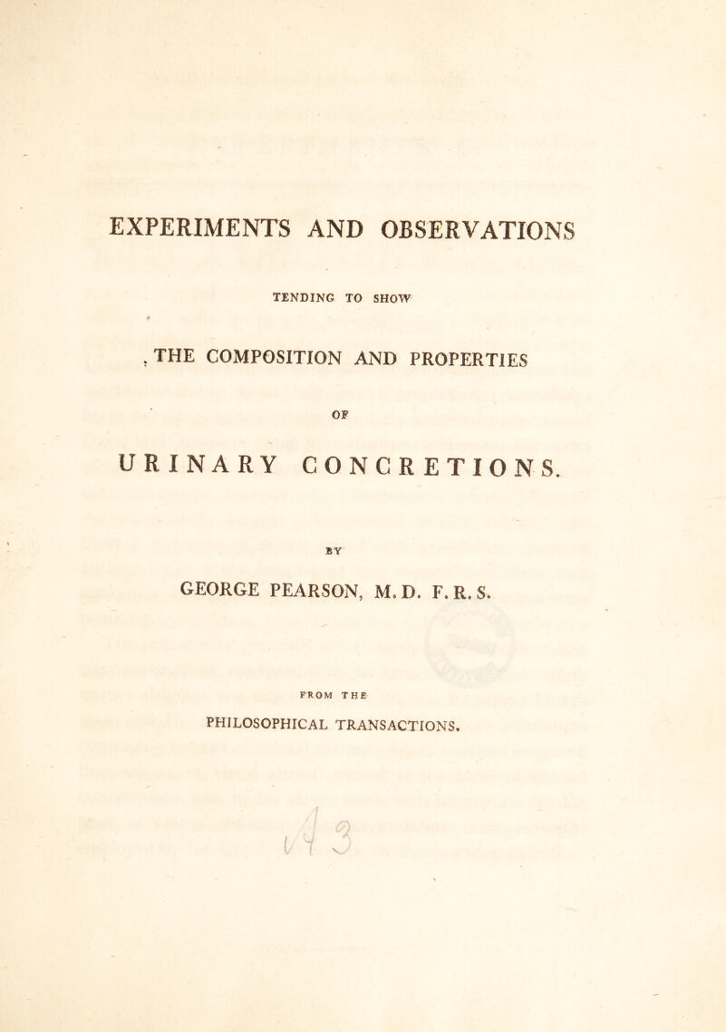 EXPERIMENTS AND OBSERVATIONS TENDING TO SHOW , THE COMPOSITION AND PROPERTIES OF URINARY CONCRETIONS. BY GEORGE PEARSON, M.D. F.R.S. FROM THE PHILOSOPHICAL TRANSACTIONS.