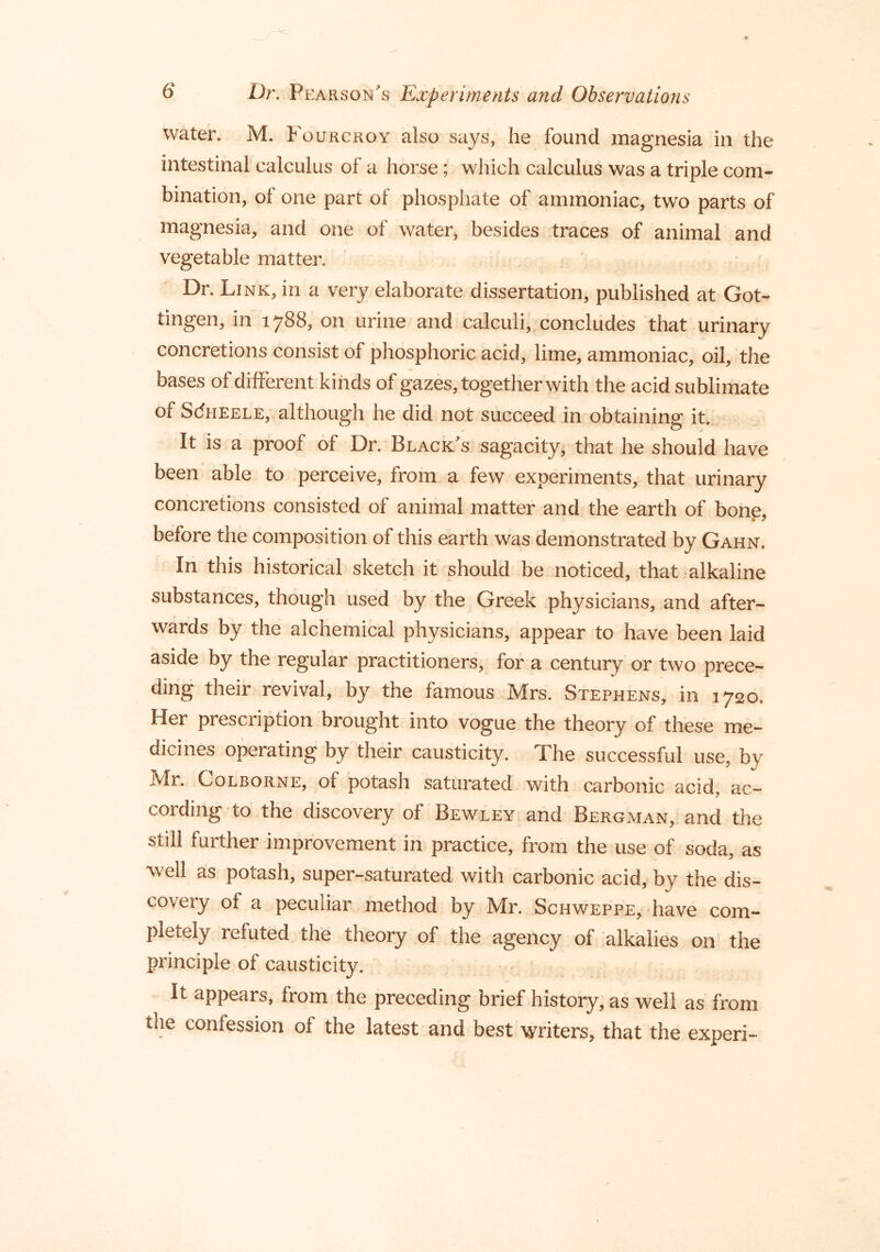 water. M. Fourckoy also says, he found magnesia in the intestinal calculus of a horse; which calculus was a triple com- bination, of one part of phosphate of ammoniac, two parts of magnesia, and one of water, besides traces of animal and vegetable matter. Dr. Link, in a very elaborate dissertation, published at Got- tingen, in 1788, on urine and calculi, concludes that urinary concretions consist of phosphoric acid, lime, ammoniac, oil, the bases of different kinds of gazes, together with the acid sublimate of ScJheele, although he did not succeed in obtaining it. It is a proof of Dr. Black’s sagacity, that he should have been able to perceive, from a few experiments, that urinary concretions consisted of animal matter and the earth of bonp, before the composition of this earth was demonstrated by Gahn. In this historical sketch it should be noticed, that alkaline substances, though used by the Greek physicians, and after- wards by the alchemical physicians, appear to have been laid aside by the regular practitioners, for a century or two prece- ding their revival, by the famous Mrs. Stephens, in 1720. Her prescription brought into vogue the theory of these me- dicines operating by their causticity. The successful use, by Mr. CoLBORNE, of potash saturated with carbonic acid, ac- cording to the discovery of Bewley and Bergman, and the still further improvement in practice, from the use of soda, as well as potash, super-saturated with carbonic acid, by the dis- covery of a peculiar method by Mr. Schweppe, have com- pletely refuted the theory of the agency of alkalies on the principle of causticity. It appears, from the preceding brief history, as well as from the confession of the latest and best writers, that the experi-