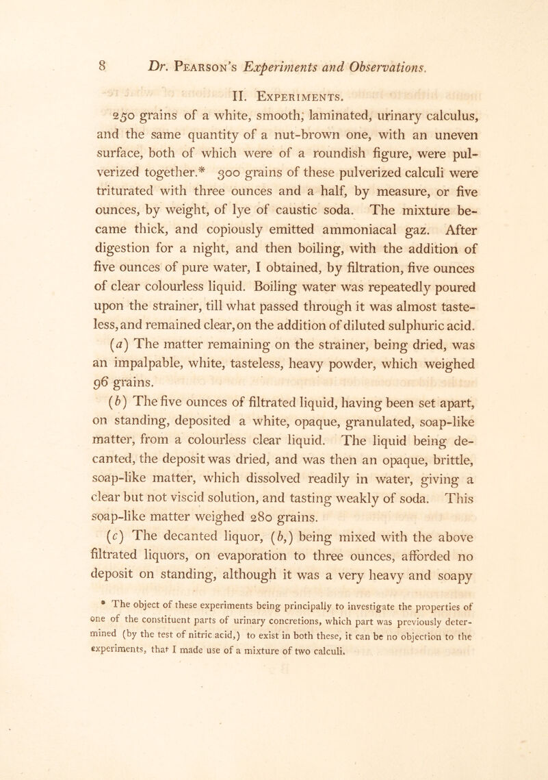 II. Experiments. 250 grains of a white, smooth; laminated, urinary calculus, and the same quantity of a nut-brown one, with an uneven surface, both of which were of a roundish figure, were pul- verized together.'^ 300 grains of these pulverized calculi were triturated with three ounces and a half, by measure, or five ounces, by weight, of lye of caustic soda. The mixture be- came thick, and copiously emitted ammoniacal gaz. After digestion for a night, and then boiling, with the addition of five ounces of pure water, I obtained, by filtration, five ounces of clear colourless liquid. Boiling water was repeatedly poured upon the strainer, till what passed through it was almost taste- less, and remained clear, on the addition of diluted sulphuric acid. (af) The matter remaining on the strainer, being dried, was an impalpable, white, tasteless, heavy powder, which weighed 96 grains. [b) The five ounces of filtrated liquid, having been set apart, on standing, deposited a white, opaque, granulated, soap-like matter, from a colourless clear liquid. The liquid being de- canted, the deposit was dried, and was then an opaque, brittle, soap-like matter, which dissolved readily in water, giving a clear but not viscid solution, and tasting weakly of soda. This soap-like matter weighed 280 grains. (r) The decanted liquor, (6,) being mixed with the above filtrated liquors, on evaporation to three ounces, afforded no deposit on standing, although it was a very heavy and soapy • The object of these experiments being principally to investigate the properties of one of the constituent parts of urinary concretions, which part was previously deter- mined (by the test of nitric acid,) to exist in both these, it can be no objection to the experiments, that I made use of a mixture of two calculi.