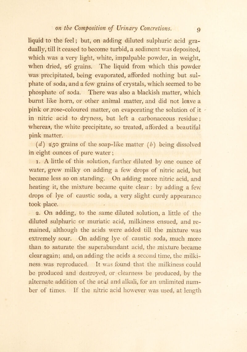 liquid to the feel; but, on adding diluted sulphuric acid gra- dually, till it ceased to become turbid, a sediment was deposited, which was a very light, white, impalpable powder, in weight, when dried, 26 grains. The liquid from which this powder was precipitated, being evaporated, afforded nothing but sul- phate of soda, and a few grains of crystals, which seemed to be phosphate of soda. There was also a blackish matter, which burnt like horn, or other animal matter, and did not leave a pink or .rose-coloured matter, on evaporating the solution of it ^ in nitric acid to dryness, but left a carbonaceous residue; whereas, the white precipitate, so treated, afforded a beautiful pink matter. {d) 250 grains of the soap-like matter (6) being dissolved in eight ounces of pure water; 1. A little of this solution, further diluted by one ounce of water, grew milky on adding a few drops of nitric acid, but became less so on standing. On adding more nitric acid, and heating it, the mixture became quite clear: by adding a few drops of lye of caustic soda, a very slight curdy appearance took place. 2. On adding, to the same diluted solution, a little of the diluted sulphuric or muriatic acid, milkiness ensued, and re- mained, although the acids were added till the mixture was extremely sour. On adding lye of caustic soda, much more than to saturate the superabundant acid, the mixture became clear again; and, on adding the acids a second time, the milki- ness was reproduced. It was found that the milkiness could be produced and destroyed, or clearness be produced, by tlie alternate addition of the acicl and alkali, for an unlimited num- ber of times. If the nitric acid however was used, at length