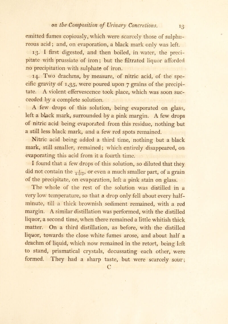 emitted fumes copiously, which were scarcely those of sulphu- reous acid; and, on evaporation, a black mark only was left. 13. I first digested, and then boiled, in water, the preci- pitate with prussiate of iron; but the filtrated liquor afforded no precipitation with sulphate of iron. 14. Two drachms, by measure, of nitric acid, of the spe- cific gravity of 1,35, were poured upon 7 grains of the precipi- tate. A violent effervescence took place, which was soon suc- ceeded by a complete solution. A few drops of this solution, being evaporated on glass, left a black mark, surrounded by a pink margin. A few drops of nitric acid being evaporated from this residue, nothing but a still less black mark, and a few red spots remained. Nitric acid being added a third time, nothing but a black mark, still smaller, remained; which entirely disappeared, on evaporating this acid from it a fourth time. I found that a few drops of this solution, so diluted that they did not contain the or even a much smaller part, of a grain of the precipitate, on evaporation, left a pink stain on glass. The whole of the rest of the solution was distilled in a very low temperature, so that a drop only fell about every half- minute, till a thick brownish sediment remained, with a red margin. A similar distillation was performed, with the distilled liquor, a second time, when there remained a little whitish thick matter. On a third distillation, as before, with the distilled liquor, towards the close white fumes arose, and about half a drachm of liquid, which now remained in the retort, being left to stand, prismatical crystals, decussating each other, were formed. They had a sharp taste, but were scarcely sour; C