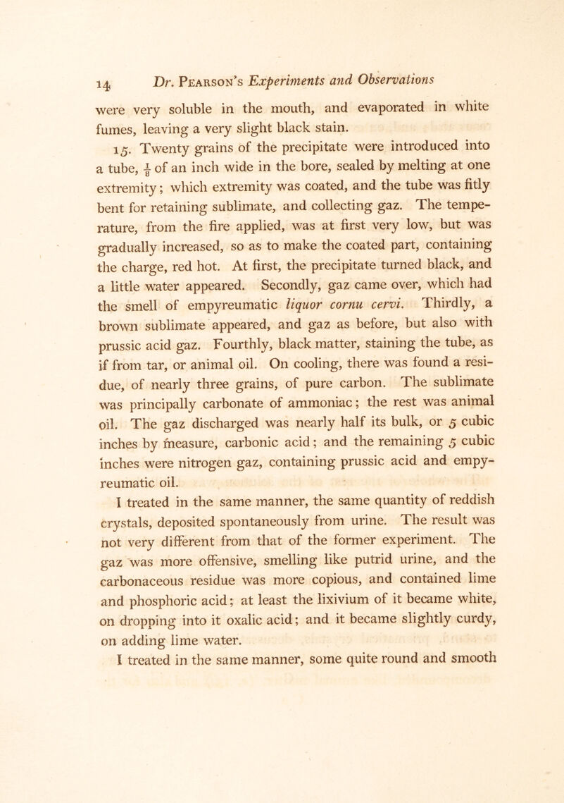 were very soluble in the mouth, and evaporated in white fumes, leaving a very slight black stain. 15. Twenty grains of the precipitate were introduced into a tube, I of an inch wide in the bore, sealed by melting at one extremity; which extremity was coated, and the tube was fitly bent for retaining sublimate, and collecting gaz. The tempe- rature, from the fire applied, was at first very low, but was gradually increased, so as to make the coated part, containing the charge, red hot. At first, the precipitate turned black, and a little water appeared. Secondly, gaz came over, which had the smell of empyreumatic liquor cornu cervi. Thirdly, a brown sublimate appeared, and gaz as before, but also with prussic acid gaz. Fourthly, black matter, staining the tube, as if from tar, or animal oil. On cooling, there was found a resi- due, of nearly three grains, of pure carbon. The sublimate was principally carbonate of ammoniac; the rest was animal oil. The gaz discharged was nearly half its bulk, or 5 cubic inches by measure, carbonic acid; and the remaining 5 cubic inches were nitrogen gaz, containing prussic acid and empy- reumatic oil. I treated in the same manner, the same quantity of reddish crystals, deposited spontaneously from urine. The result was not very different from that of the former experiment. The gaz was more offensive, smelling like putrid urine, and the carbonaceous residue was more copious, and contained lime and phosphoric acid; at least the lixivium of it became white, on dropping into it oxalic acid; and it became slightly curdy, on adding lime water. I treated in the same manner, some quite round and smooth