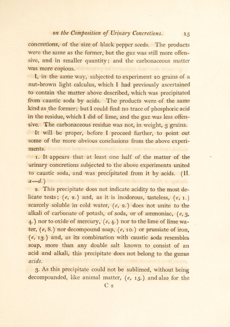 concretions, of the size of black pepper seeds. The products were the same as the former, but the gaz was still more offen- sive, and in smaller quantity; and the carbonaceous matter was more copious. I, in the same way, subjected to experiment 20 grains of a nut-brown light calculus, which I had previously ascertained to contain the matter above described, which was precipitated from caustic soda by acids. The products were of the same kind as the former; but I could find no trace of phosphoric acid in the residue, which I did of lime, and the gaz was less offen- sive. The carbonaceous residue was not, in weight, 3 grains. It will be proper, before I proceed further, to point out some of the more obvious conclusions from the above experi- ments. 1. It appears that at least one half of the matter of the urinary concretions subjected to the above experiments united to caustic soda, and was precipitated from it by acids. (IL a—d.) 2. This precipitate does not indicate acidity to the most de- licate tests; (e, 2.) and, as it is inodorous, tasteless, [e, 1.) scarcely soluble in cold water, (^, 2.) does not unite to the alkali of carbonate of potash, of soda, or of ammoniac, 4.) nor to oxide of mercury, (^,4.) nor to the lime of lime wa- ter, [e, 8.) nor decompound soap, (^, 10.) or prussiate of iron, (e, 13.) and, as its combination with caustic soda resembles soap, more than any double salt known to consist of an acid and alkali, this precipitate does not belong to the genus acids. 3. As this precipitate could not be sublimed, without being decompounded, like animal matter, (^, 15.) and also for the C 2