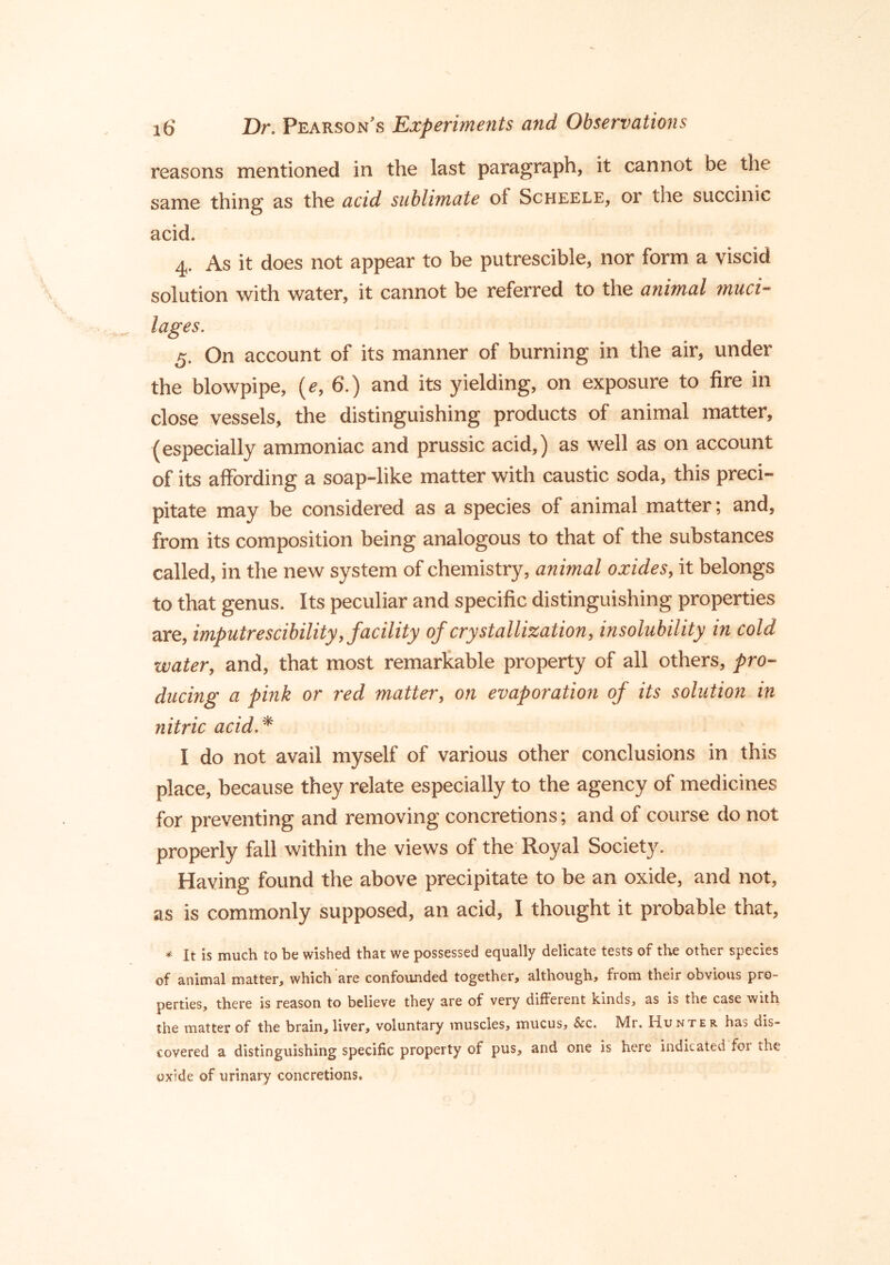 reasons mentioned in the last paragraph, it cannot be the same thing as the acid sublimate of Scheele, or the succinic acid. 4. As it does not appear to be putrescible, nor form a viscid solution with water, it cannot be referred to the animal muci- lages. 5. On account of its manner of burning in the air, under the blowpipe, (e, 6.) and its yielding, on exposure to fire in close vessels, the distinguishing products of animal matter, (especially ammoniac and prussic acid,) as well as on account of its affording a soap-like matter with caustic soda, this preci- pitate may be considered as a species of animal matter; and, from its composition being analogous to that of the substances called, in the new system of chemistry, animal oxides, it belongs to that genus. Its peculiar and specific distinguishing properties are, imputrescibility, facility of crystallization, insolubility in cold water, and, that most remarkable property of all others, pro- ducing a pink or red matter, on evaporation of its solution in nitric acid.* I do not avail myself of various other conclusions in this place, because they relate especially to the agency of medicines for preventing and removing concretions; and of course do not properly fall within the views of the Royal Society. Having found the above precipitate to be an oxide, and not, as is commonly supposed, an acid, I thought it probable that, * It is much to be wished that we possessed equally delicate tests of the other species of animal matter, which are confounded together, although, from their obvious pro- perties, there is reason to believe they are of very different kinds, as is the case with the matter of the brain, liver, voluntary muscles, mucus, &c. Mr. Hunter has dis- covered a distinguishing specific property of pus, and one is here indicated foi the oxide of urinary concretions.