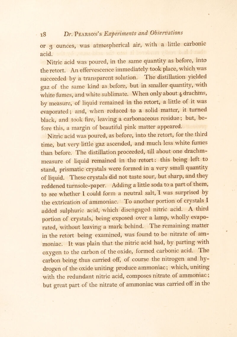 or 3 ounces, was atmospherical air, with a little carbonic acid. Nitric acid was poured, in the same quantity as before, into the retort. An effervescence immediately took place, which was succeeded by a transparent solution. The distillation yielded gaz of the same kind as before, but in smaller quantity, with white fumes, and white sublimate. When only about 4 drachms, by measure, of liquid remained in tho retort, a little of it was evaporated \ and, when reduced to a solid matter, it turned black, and took fire, leaving a carbonaceous residue, but, be- fore this, a margin of beautiful pink matter appeared. Nitric acid was poured, as before, into the retort, for the third time, but very little gaz ascended, and much less white fumes than before. The distillation proceeded, till about one drachm- measure of liquid remained in the retort: this being left to stand, prismatic crystals were formed in a very small quantity of liquid. These crystals did not taste sour, but sharp, and they reddened turnsole-paper. Adding a little soda to a part of them, to see whether I could form a neutral salt, I was surprised by the extrication of ammoniac. To another portion of crystals I added sulphuric acid, which disengaged nitric acid. A third portion of crystals, being exposed over a lamp, wholly evapo- rated, without leaving a mark behind. The remaining matter in the retort being examined, was found to be nitrate of am- moniac. It was plain that the nitric acid had, by parting with oxygen to the carbon of the oxide, formed carbonic acid. The carbon being thus carried off, of course the nitrogen and hy- drogen of the oxide uniting produce ammoniac; which, uniting with the redundant nitric acid, composes nitrate of ammoniac; but great part of the nitrate of ammoniac was carried off in the