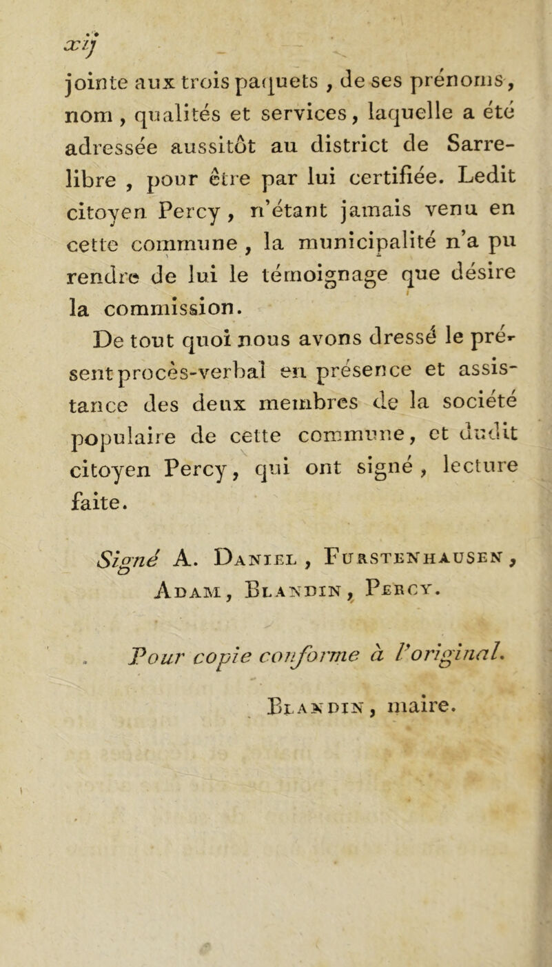 jointe aux trois paquets , de ses prénoms , nom , qualités et services, laquelle a été adressée aussitôt au district de Sarre- libre , pour être par lui certifiée. Ledit citoyen Percy , n’étant jamais venu en cette commune , la municipalité n’a pu rendre de lui le témoignage que désire la commission. De tout quoi nous avons dressé le pré*- sent procès-verbal en présence et assis- tance des deux membres de la société populaire de cette commune, et dudit citoyen Percy, qui ont signé, lecture faite. Signé A. Daniel, Furstenhausen , Adam, Blandin, Percy. Pour copie conforme à lyoriginal. Blandin, maire.