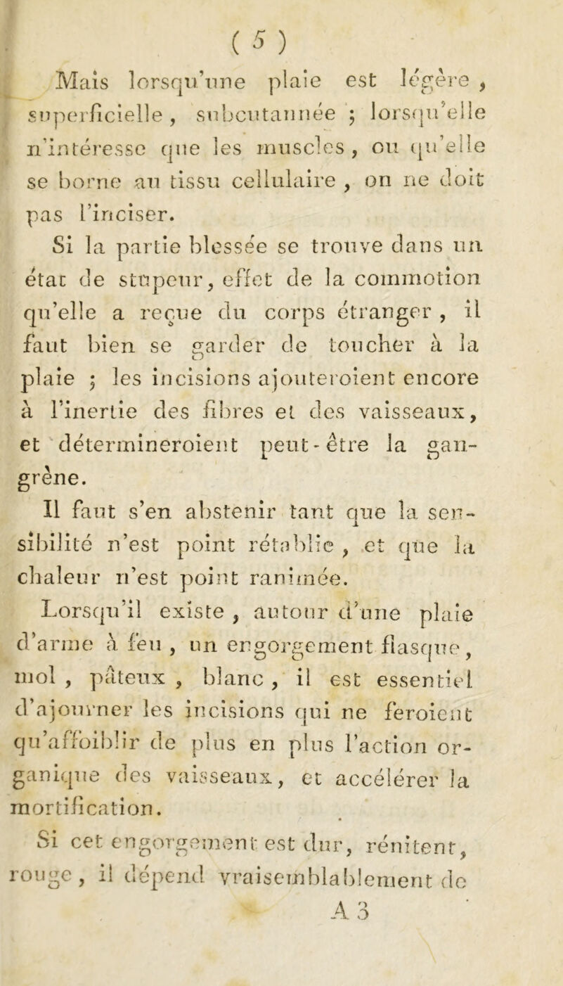 Mais lorsqu’une plaie est légère , superficielle, subcutannée ; lorsqu’elle n’intéresse que les muscles, ou qu’elle se borne an tissu cellulaire , on ne doit pas l’inciser. Si la partie blessée se trouve dans un état de stupeur, effet de la commotion qu’elle a reçue du corps étranger , il faut bien se garder de toucher à la plaie ; les incisions ajouteroient encore à l’inertie des fibres et des vaisseaux, et détermineroient peut-être la gan- grène. Il faut s’en abstenir tant que la sert- j. sibilité n’est point rétablie , et que la chaleur n’est point ranimée. Lorsqu’il existe , autour d’une plaie d’arme h feu , un engorgement flasque, mol, pâteux, blanc, il est essentiel d’ajourner les incisions qui ne feroient qu’affoiblir de plus en plus l’action or- ganique des vaisseaux, et accélérer la mortification. Si cet engorgement est dur, rénitenr, rouge, il dépend vraisemblablement de