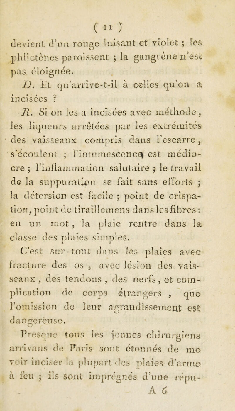 f11 )' devient d’un ronge luisant et violet ; les phlictènes paroissent 3 la gangrène n’est pas éloignée. Z). Ht qu’arrive-t-il à celles qu’on a incisées ? R. Si on les a incisées avec méthode, les liqueurs arrêtées par les extrémités des vaisseaux compris dans l'escarre, s’écoulent 5 l’intumescencei est médio- cre 3 l'inflammation salutaire 3 le travail de la suppuration se fait sans efforts 3 la détersion est facile 3 point de crispa- tion, poin t de tiraîl 1 e m en s da n s les fi bres : en un mot , la ]j 1 aie rentre dans la classe des plaies simples. C’est sur-tout dans les plaies avec fracture des os P avec lésion des vais- seaux , des tendons , des nerfs, et com- plication de corps étrangers , que l’omission de leur agrandissement est dangereuse. O Presque tous les jeunes chirurgiens arrivans de Paris sont étonnés de me voir inciser la plupart des plaies d’arme a feu 3 ils sont imprégnés d’une répu- A 6