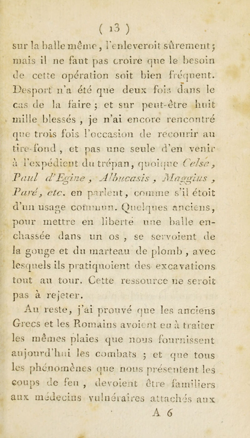 sur la balle même, l’enleveroit sûrement $ mais il ne faut pas croire que le besoin de cette operation soit bien frequent. Desport n’a été que deux fois dans le cas de la faire ; et sur peut-être huit mille blessés , je n’ai encore rencontré nue trois fois roccasion de recourir au I tire-fond, et pas une seule d’en venir il l’expédient dut rén an, n u oi {! u e ( e/sa , Paul ci'EAue 3 AJbucasis . Al a maies Paré, etc. en parlent, comme s’il étoit d’un usage commun. Quelques anciens, pour mettre en liberté une balle en- châssée dans un os , se servoient de y la gouge et du marteau de plomb , avec lesquels ils pratiquoient des excavations tout au tour. Cette ressource ne seroit pas à rejeter. Au reste, j’ai prouvé que les anciens Grecs et les Romains avoir ut eu à traiter les mêmes plaies que nous fournissent aujourd'hui les combats 5 et que tous les phénomènes que nous présentent les coups de feu , de voient être familiers aux médecins vulnéraires attachés aux À 6