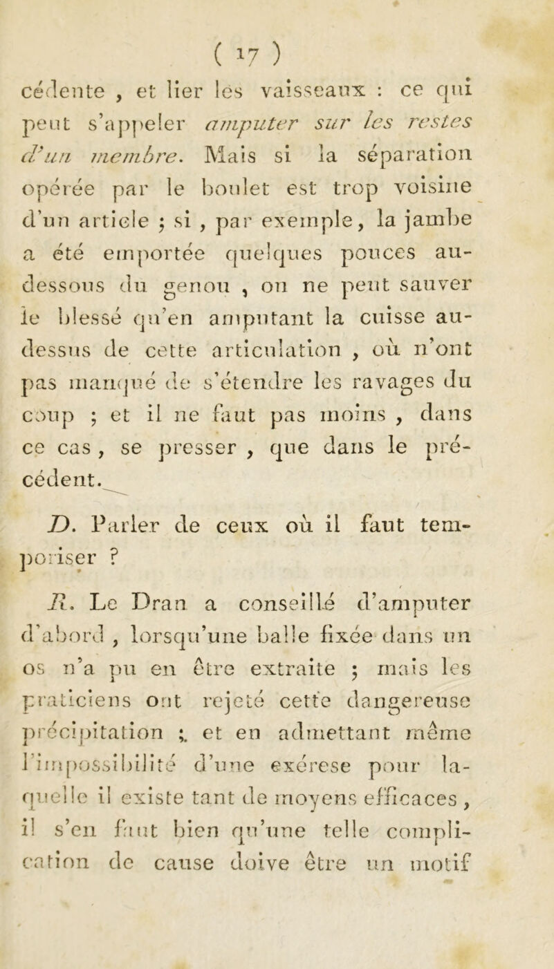 ( *7 ) cédente , et lier les vaisseaux : ce qui peut s’appeler amputer sur les restes d'un membre. Mais si la séparation opérée par le boulet est trop voisine d’un article $ si , par exemple, la jambe a été emportée quelques pouces au- dessous du genou , on ne peut sauver le blessé qu’en amputant la cuisse au- dessus de cette articulation , où n’ont pas manqué de s’étendre les ravages du coup ; et il ne faut pas moins , dans ce cas , se presser , que dans le pré- cédent. D. Parler de ceux où il faut tem- poriser ? i?. Le Dran a conseillé d’amputer d’abord , lorsqu’une balle fixée dans un os n’a pu en être extraite ; mais les praticiens ont rejeté cette dangereuse précipitation et en admettant même 1 impossibilité d’une exérese pour la- quelle il existe tant de moyens efficaces , i! s’en faut bien qu’une telle compli- cation de cause doive être un motif