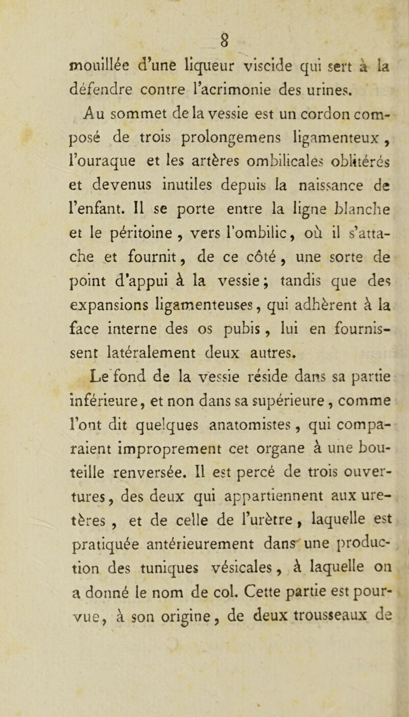 mouillée d’une liqueur viscide qui sert a la défendre contre l’acrimonie des urines. Au sommet de la vessie est un cordon com- posé de trois prolongemens ligamenteux , l’ouraque et les artères ombilicales oblitérés et devenus inutiles depuis la naissance de l’enfant. Il se porte entre la ligne blanche et le péritoine , vers l’ombilic, où il s’atta- che et fournit, de ce côté , une sorte de point d appui à la vessie ; tandis que des expansions ligamenteuses, qui adhèrent à la face interne des os pubis, lui en fournis- sent latéralement deux autres. Le fond de la vessie réside dans sa partie inférieure, et non dans sa supérieure, comme l’ont dit quelques anatomistes, qui compa- raient improprement cet organe à une bou- teille renversée. Il est percé de trois ouver- tures , des deux qui appartiennent aux ure- tères , et de celle de l’urètre , laquelle est pratiquée antérieurement dans une produc- tion des tuniques vésicales, à laquelle on a donné le nom de col. Cette partie est pour- vue, à son origine, de deux trousseaux de