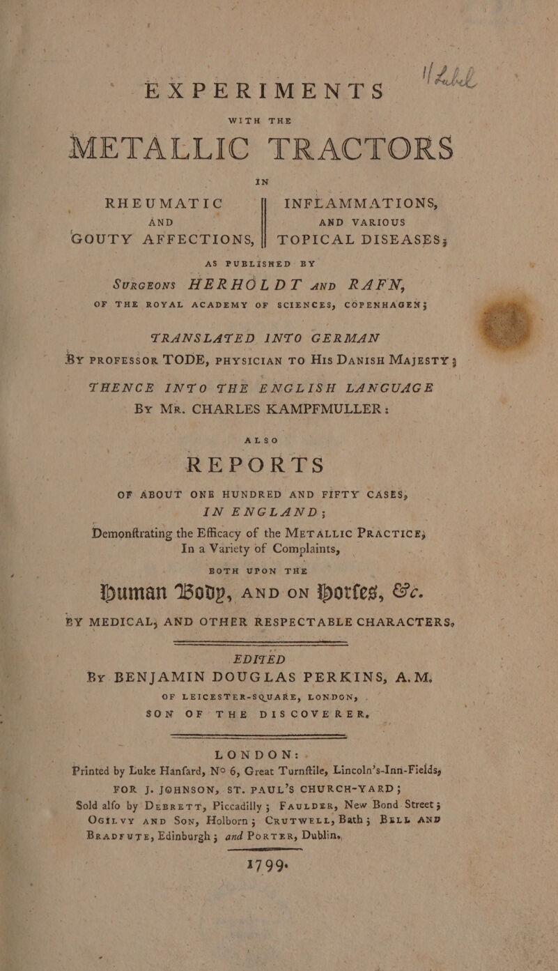 EXPERIMENTS BEE WITH THE METALLIC TRACTORS IN RHEUMATIC {| INFLAMMATIONS, AND ; AND VARIOUS GOUTY AFFECTIONS, || TOPICAL DISEASES; AS PUBLISHED BY Svkczons HERHOLDT ano RAFN, OF THE ROYAL ACADEMY OF SCIENCES, COPENHAGEN; TRANSLATED INTO GERMAN BY PROFESSOR TODE, puysician TO His Danısu MAJESTY ; THENCE INTO THE ENGLISH LANGUAGE By Mr. CHARLES KAMPFMULLER : ALSO | REPORTS OF ABOUT ONE HUNDRED AND FIFTY CASES; INENGLAND; Demonftrating the Efficacy of the METALLIC PRACTICE; In a Variety of en Duman Wodp, anv on Horfes, Be. BY MEDICAL; AND OTHER RESPECTABLE CHARACTERS, EDITED By BENJAMIN DOUGLAS PERKINS, A.M, ‘OF LEICESTER-SQUARE, LONDON; . SON OF THE DISCOVERER, LONDON: Printed by Luke Hanfard, N° 6, Great Turnftile, Lincoln’s-Inni-Fields, FOR J. JOHNSON, ST. PAUL’S CHURCH-YARD; Sold alfo by Dezretr, Piccadilly; Fauıper, New Bond Street; Osirvy ann Son, Holborn; CruTwett, Bath; BELL AND BRADFUTE, Edinburgh; and Porter, Dublin, 1799.