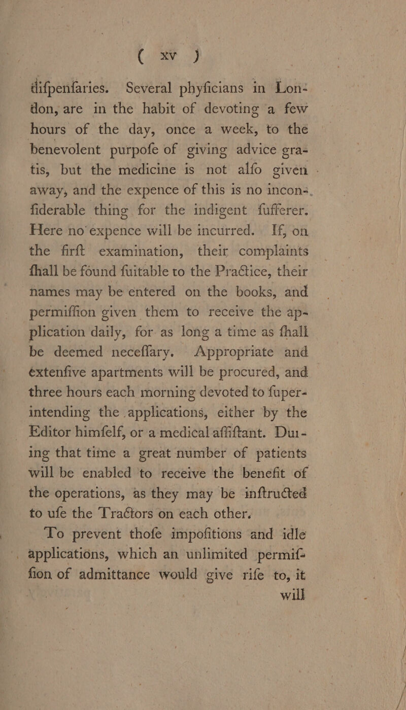 CE oy difpenfaries. Several phyficians in Lon- don, are in the habit of devoting a few hours of the day, once a week, to the benevolent purpofe of giving advice gra- tis, but the medicine is not alfo given : away, and the expence of this is no incon-, fiderable thing for the indigent fufferer. Here no’ expence will be incurred. If, on the firft examination, their complaints fhall be found fuitable to the Pradtice, their names may be entered on the books, and permiffion given them to receive the ap- plication daily, for as long a time as fhall be deemed neceflary. Appropriate and éxtenfive apartments will be procured, and three hours each morning devoted to fuper- intending the applications, either by the Editor himfelf, or a medical affiftant. Du:- ing that time a great number of patients will be enabled to receive the benefit of the operations, as they may be inftrudted to ufe the Tractors on each other. To prevent thofe impofitions and idle . applications, which an unlimited permif- fion of admittance would give rife to, it | will