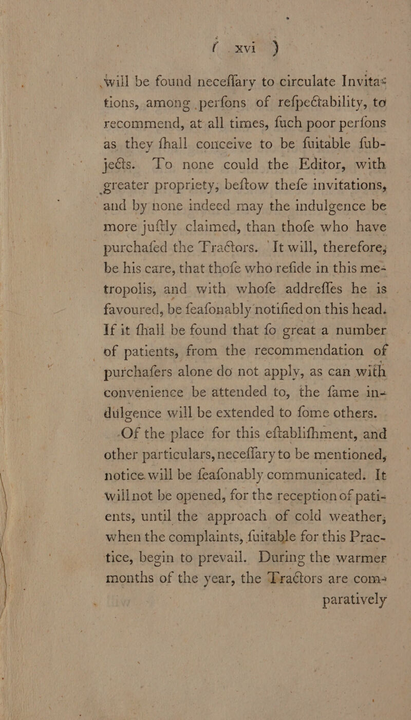 f xvi ) ‚will be found neceflary to circulate Invitas tions, among ‚perfons of refpectability, to recommend, at all times, fuch poor perfons as they fhall conceive to be fuitable fub- jects. To none could the Editor, with ‚greater propriety, beftow thefe invitations, and by none indeed may the indulgence be more juftly claimed, than thofe who have _ purchafed the Tra¢tors. ‘It will, therefore, be his care, that thofe who refide in this me- tropolis, and with whofe addrefles he is . favoured, be feafonably notified on this head. If it fhall be found that fo great a number of patients, from the recommendation of purchafers alone do not apply, as can with convenience be attended to, the fame ın- dulgence will be extended to fome others. -Of the place for this eftablithment, and other particulars, neceflary to be mentioned, notice. will be feafonably communicated. It willnot be opened, for the reception of pati- ents, until the approach of cold weather; when the complaints, fuitable for this Prac- tice, begin to prevail. During the warmer months of the year, the Tra¢tors are com- | paratively