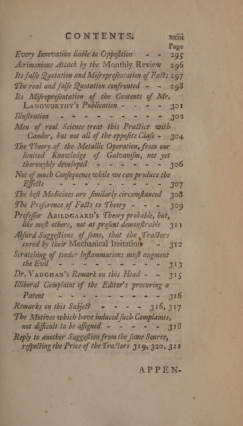 | Page Every Innovation lable to Opboftim - - 295 Acrimonious Attack by the Monthly Review 296 Its falle Quotation and Mijreprefenzation of Falls 297 The real and falfe Quotation confronted - - 298 Its Mifreprefentation of the Contents of Mr. Lanowortuy’s Publication - - = - 301 Illuftration - = - = = = = = = 302 Men of real Science treat this Pratiice with Candor, but not all of the oppofite Glas - 304 The Theory of the Metallic Operation, fram our limited Knowledge of ee not yet thoroughly developed = - - - = ~- 306 Not of much Confequence while we can produce the Effedis - - - - RE DÅ The beft Medicines are fi milarly circumftanced 308 The Preference of Faéts to Theory - - = 309 Profeffor AsıLpGAaarn’s Theory probable, but, like moft others, not at prefent demonftrable 311 Abfurd Suggeftions of fome, that the ve ractors cured by their Mechanical. Irritation - 3T2 Scratching of tender Inflammations muft augment theEvil - - =» = - = = = = 313 Dr. Vaucuan’s Remark on this Head - - 315 Liberal Complaint of the Editor’s procuring a PRE N win Dad ad trode at) wi a book wh HG Remarks on this Subjed - - - = 316,317 . The Motives which bave induced fuch Complaints, not difficult to be afigned - - - - = 318 Reply to another Suggestion from the fame Source, refpetting the Price of the Tractors 319, 320, 321 APPEN-