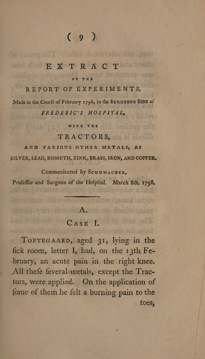 (HO: 2 E POT of Taz REPORT OF EXPERIMENTS, Made in the Courfe of February 1798, in the SURGEONS SIDE of FREDERIC’S HOSPITAL, WITH THE TRACTORS, . AND VARIOUS OTHER METALS, AS SILVER, LEAD, BISMUTH, ZINK, BRASS, IRON, AND COPPER, Communicated by ScHuMACHER, Profeflor and Surgeon of the Hofpital. March 8th, 1798, A. Case T,* ToFTEGAARD, aged 31, lying in the fick room, letter I, had, on the 13th Fe- bruary, an acute pain in the right knee. All thefe feveral-metals, except the Trac- tors, were applied. On the application of fome of them he felt a burning pain to the . toes,