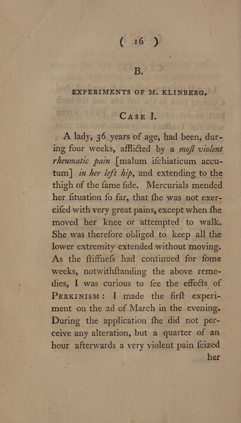 B. EXPERIMENTS OF M. KLINBERG. Case I. A lady, 36. years of age, had been, dur- ing four weeks, afflicted by a mo/2 violent rheumatic pam [malum ifchiaticum accu- tum] i her left hip, and extending to the thigh of the fame fide. Mercurials mended her fituation fo far, that fhe was not exer- eifed with very great pains, except when fhe moved her knee or attempted to walk. She was therefore obliged to keep all the lower extremity extended without moving. As the ftiffnefs had continued for fome © weeks, notwithftanding the above reme- _ dies, I was curious to fee the effects. of PERKINISM: I made the firft experi- ment on the 2d of March in the evening. During the application fhe did not per- ceive any alteration, but a quarter of an hour afterwards a very violent pain feized | her